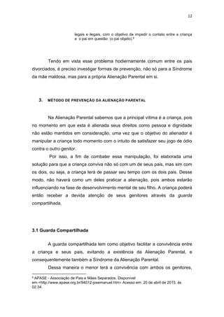 12
legais e ilegais, com o objetivo de impedir o contato entre a criança
e o pai em questão (o pai objeto).9
Tendo em vista esse problema hodiernamente comum entre os pais
divorciados, é preciso investigar formas de prevenção, não só para a Síndrome
da mãe maldosa, mas para a própria Alienação Parental em si.
3. MÉTODO DE PREVENÇÃO DA ALIENAÇÃO PARENTAL
Na Alienação Parental sabemos que a principal vítima é a criança, pois
no momento em que esta é alienada seus direitos como pessoa e dignidade
não estão mantidos em consideração, uma vez que o objetivo do alienador é
manipular a criança todo momento com o intuito de satisfazer seu jogo de ódio
contra o outro genitor.
Por isso, a fim de combater essa manipulação, foi elaborada uma
solução para que a criança conviva não só com um de seus pais, mas sim com
os dois, ou seja, a criança terá de passar seu tempo com os dois pais. Desse
modo, não haverá como um deles praticar a alienação, pois ambos estarão
influenciando na fase de desenvolvimento mental de seu filho. A criança poderá
então receber a devida atenção de seus genitores através da guarda
compartilhada.
3.1 Guarda Compartilhada
A guarda compartilhada tem como objetivo facilitar a convivência entre
a criança e seus pais, evitando a existência da Alienação Parental, e
consequentemente também a Síndrome da Alienação Parental.
Dessa maneira o menor terá a convivência com ambos os genitores,
9 APASE - Associação de Pais e Mães Separados. Disponível
em:<http://www.apase.org.br/94012-josemanuel.htm> Acesso em: 20 de abril de 2015, ás
02:34.
 