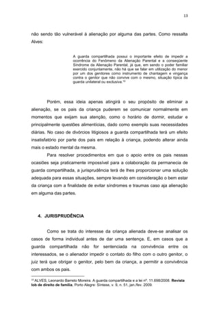 13
não sendo tão vulnerável à alienação por alguma das partes. Como ressalta
Alves:
A guarda compartilhada possui o importante efeito de impedir a
ocorrência do Fenômeno da Alienação Parental e a conseqüente
Síndrome da Alienação Parental, já que, em sendo o poder familiar
exercido conjuntamente, não há que se falar em utilização do menor
por um dos genitores como instrumento de chantagem e vingança
contra o genitor que não convive com o mesmo, situação típica da
guarda unilateral ou exclusiva.10
Porém, essa ideia apenas atingirá o seu propósito de eliminar a
alienação, se os pais da criança puderem se comunicar normalmente em
momentos que exijam sua atenção, como o horário de dormir, estudar e
principalmente questões alimentícias, dado como exemplo suas necessidades
diárias. No caso de divórcios litigiosos a guarda compartilhada terá um efeito
insatisfatório por parte dos pais em relação à criança, podendo alterar ainda
mais o estado mental da mesma.
Para resolver procedimentos em que o apoio entre os pais nessas
ocasiões seja praticamente impossível para a colaboração da permanecia de
guarda compartilhada, a jurisprudência terá de lhes proporcionar uma solução
adequada para essas situações, sempre levando em consideração o bem estar
da criança com a finalidade de evitar síndromes e traumas caso aja alienação
em alguma das partes.
4. JURISPRUDÊNCIA
Como se trata do interesse da criança alienada deve-se analisar os
casos de forma individual antes de dar uma sentença. E, em casos que a
guarda compartilhada não for sentenciada na convivência entre os
interessados, se o alienador impedir o contato do filho com o outro genitor, o
juiz terá que obrigar o genitor, pelo bem da criança, a permitir a convivência
com ambos os pais.
10
ALVES, Leonardo Barreto Moreira. A guarda compartilhada e a lei nº. 11.698/2008. Revista
Iob de direito de família, Porto Alegre: Síntese, v. 9, n. 51, jan./fev. 2009.
 