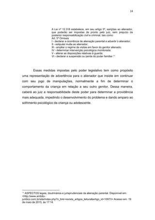 14
A Lei nº 12.318 estabelece, em seu artigo 5º, sanções ao alienador,
que poderão ser impostas de pronto pelo juiz, sem prejuízo da
posterior responsabilização civil e criminal, tais como:
Art. 5º Omissis
I - declarar a ocorrência de alienação parental e advertir o alienador;
II - estipular multa ao alienador;
III - ampliar o regime de visitas em favor do genitor alienado;
IV - determinar intervenção psicológica monitorada;
V - alterar as disposições relativas à guarda;
VI - declarar a suspensão ou perda do poder familiar.11
Essas medidas impostas pelo poder legislativo tem como propósito
uma representação de advertência para o alienador que insiste em continuar
com seu jogo de manipulações, normalmente a fim de determinar o
comportamento da criança em relação a seu outro genitor. Dessa maneira,
caberá ao juiz a responsabilidade deste poder para determinar a providência
mais adequada, impedindo o desenvolvimento do problema e dando amparo ao
sofrimento psicológico da criança ou adolescente.
11 ASPECTOS legais, doutrinários e jurisprudenciais da alienação parental. Disponível em:
<http://www.ambito-
juridico.com.br/site/index.php?n_link=revista_artigos_leitura&artigo_id=10973> Acesso em: 19
de maio de 2015, ás 17:14.
 