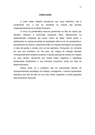 15
CONCLUSÃO
A partir deste trabalho percebe-se que esse fenômeno não é
socialmente raro, e que se manifesta na maioria das famílias
independentemente da condição financeira.
O início da problemática deve-se geralmente ao fato de casais que
decidem dissolver a comunhão possuindo filhos relativamente ou
absolutamente incapazes por serem menor de idade. Sendo assim, o
adolescente ou criança envolvida na separação sofre ao ter de acompanhar o
procedimento do divórcio, adquirindo então um impacto psicológico de angústia
e medo de perder o contato com um dos genitores. Conquanto, no momento
em que isso acontece, um dos pais, por mágoa do cônjuge alienado
consequentemente acabará mudando a opinião pessoal da criança em relação
ao outro genitor, decorrente por muitas frases negativas e repetitivas
direcionadas diretamente a sua estrutura emocional, ainda em fase de
desenvolvimento.
Desse modo se o problema não for solucionado através de
acompanhamento psicológico do incapaz, conseguinte, o mesmo apresentará
distúrbios que terá de lidar em sua vida inteira, passando a outras gerações
este sentimento reprimido.
 