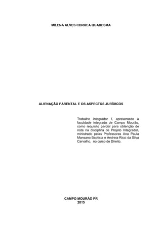 MILENA ALVES CORREA QUARESMA
ALIENAÇÃO PARENTAL E OS ASPECTOS JURÍDICOS
Trabalho integrador I, apresentado à
faculdade integrado de Campo Mourão,
como requisito parcial para obtenção de
nota na disciplina de Projeto Integrador,
ministrado pelas Professoras Ana Paula
Mansano Baptista e Andreia Ricci da Silva
Carvalho, no curso de Direito.
CAMPO MOURÃO PR
2015
 