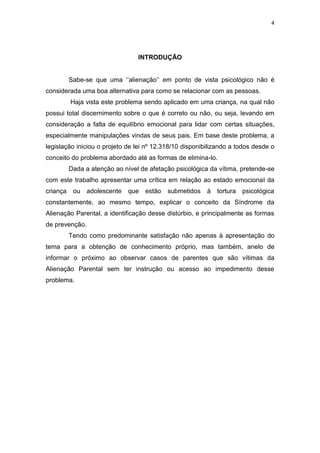 4
INTRODUÇÃO
Sabe-se que uma ‘’alienação’’ em ponto de vista psicológico não é
considerada uma boa alternativa para como se relacionar com as pessoas.
Haja vista este problema sendo aplicado em uma criança, na qual não
possui total discernimento sobre o que é correto ou não, ou seja, levando em
consideração a falta de equilíbrio emocional para lidar com certas situações,
especialmente manipulações vindas de seus pais. Em base deste problema, a
legislação iniciou o projeto de lei nº 12.318/10 disponibilizando a todos desde o
conceito do problema abordado até as formas de elimina-lo.
Dada a atenção ao nível de afetação psicológica da vítima, pretende-se
com este trabalho apresentar uma crítica em relação ao estado emocional da
criança ou adolescente que estão submetidos à tortura psicológica
constantemente, ao mesmo tempo, explicar o conceito da Síndrome da
Alienação Parental, a identificação desse distúrbio, e principalmente as formas
de prevenção.
Tendo como predominante satisfação não apenas à apresentação do
tema para a obtenção de conhecimento próprio, mas também, anelo de
informar o próximo ao observar casos de parentes que são vítimas da
Alienação Parental sem ter instrução ou acesso ao impedimento desse
problema.
 