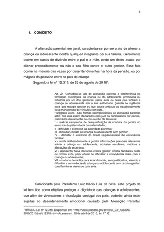 5
1. CONCEITO
A alienação parental, em geral, caracteriza-se por ser o ato de alienar a
criança ou adolescente contra qualquer integrante de sua família. Geralmente
ocorre em casos de divórcio entre o pai e a mãe, onde um deles acaba por
alienar propositalmente ou não o seu filho contra o outro genitor. Esse fato
ocorre na maioria das vezes por desentendimentos na hora da pensão, ou por
mágoas do passado entre os pais da criança.
Segundo a lei nº 12.318, de 26 de agosto de 20101:
Art. 2o Considera-se ato de alienação parental a interferência na
formação psicológica da criança ou do adolescente promovida ou
induzida por um dos genitores, pelos avós ou pelos que tenham a
criança ou adolescente sob a sua autoridade, guarda ou vigilância
para que repudie genitor ou que cause prejuízo ao estabelecimento
ou à manutenção de vínculos com este.
Parágrafo único. São formas exemplificativas de alienação parental,
além dos atos assim declarados pelo juiz ou constatados por perícia,
praticados diretamente ou com auxílio de terceiros:
I - realizar campanha de desqualificação da conduta do genitor no
exercício da paternidade ou maternidade;
II - dificultar o exercício da autoridade parental;
III - dificultar contato de criança ou adolescente com genitor;
IV - dificultar o exercício do direito regulamentado de convivência
familiar;
V - omitir deliberadamente a genitor informações pessoais relevantes
sobre a criança ou adolescente, inclusive escolares, médicas e
alterações de endereço;
VI - apresentar falsa denúncia contra genitor, contra familiares deste
ou contra avós, para obstar ou dificultar a convivência deles com a
criança ou adolescente;
VII - mudar o domicílio para local distante, sem justificativa, visando a
dificultar a convivência da criança ou adolescente com o outro genitor,
com familiares deste ou com avós.
Sancionada pelo Presidente Luiz Inácio Lula da Silva, este projeto de
lei tem tido como objetivo proteger a dignidade das crianças e adolescentes,
que além de vivenciarem a dissolução conjugal dos pais, poderão ainda estar
sujeitas ao desordenamento emocional causado pela Alienação Parental.
1 BRASIL. Lei nº 12.318. Disponível em: <http://www.planalto.gov.br/ccivil_03/_Ato2007-
2010/2010/Lei/L12318.htm> Acesso em: 10 de abril de 2015, ás 17:12.
 