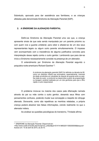 6
Sobretudo, aprovado para dar assistência aos familiares, e as crianças
afetadas pela denominada Síndrome da Alienação Parental (SAP).
2. A SÍNDROME DA ALIENAÇÃO PARENTAL
Defini-se Síndrome da Alienação Parental uma vez que, a criança
apresente sinais de que esta sendo manipulada por um parente próximo ou
com quem vive a guarda unilateral, para odiar e afastar-se de um dos seus
representantes legais ou algum outro parente simultaneamente. O impasse
vem acompanhado com a inexistência de alguma justificativa concreta para
interpretação desse rejeito contra o outro genitor. Lembrando que para dar-se
início a Síndrome necessariamente consiste na presença de um alienador.
O entendimento por Síndrome da Alienação Parental segundo o
psiquiatra norte-americano Richard Gardner 2:
A síndrome de alienação parental (SAP) foi definida na década de 80,
como um distúrbio infantil que acometeria, especialmente, menores
de idade envolvidos em situações de disputa de guarda entre os pais.
Na visão do autor, a síndrome se desenvolve a partir de programação
ou lavagem cerebral realizada por um dos genitores para que o filho
rejeite o outro responsável.
O problema inicia-se na maioria dos casos pela difamação narrada
através do pai ou mãe contra o outro genitor, deixando seus filhos com
pensamentos confusos, podendo mudar sua concepção a respeito do cônjuge
alienado. Doravante, como são repetitivas as mentiras relatadas, a própria
criança poderá absolver tais falsas informações, crendo realmente no que o
alienador reitera.
Ao analisar as questões psicológicas do transtorno, Trindade afirma:
2 SÍNDROME da Alienação Parental. Disponível em:
<http://www.scielo.br/scielo.php?script=sci_arttext&pid=S1414-98932011000200006&lang=pt>
Acesso em: 10 de abril de 2015, ás 20:15.
 
