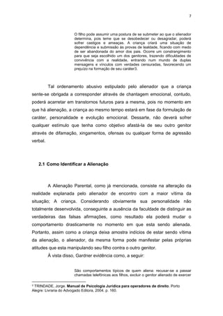 7
O filho pode assumir uma postura de se submeter ao que o alienador
determina, pois teme que se desobedecer ou desagradar, poderá
sofrer castigos e ameaças. A criança criará uma situação de
dependência e submissão às provas de lealdade, ficando com medo
de ser abandonada do amor dos pais. Ocorre um constrangimento
para que seja escolhido um dos genitores, trazendo dificuldades de
convivência com a realidade, entrando num mundo de duplas
mensagens e vínculos com verdades censuradas, favorecendo um
prejuízo na formação de seu caráter3.
Tal ordenamento abusivo estipulado pelo alienador que a criança
sente-se obrigada a corresponder através de chantagem emocional, contudo,
poderá acarretar em transtornos futuros para a mesma, pois no momento em
que há alienação, a criança ao mesmo tempo estará em fase da formulação de
caráter, personalidade e evolução emocional. Dessarte, não deverá sofrer
qualquer estímulo que tenha como objetivo afastá-la de seu outro genitor
através de difamação, xingamentos, ofensas ou qualquer forma de agressão
verbal.
2.1 Como Identificar a Alienação
A Alienação Parental, como já mencionada, consiste na alteração da
realidade explanada pelo alienador de encontro com a maior vítima da
situação; A criança. Considerando obviamente sua personalidade não
totalmente desenvolvida, conseguinte a ausência da faculdade de distinguir as
verdadeiras das falsas afirmações, como resultado ela poderá mudar o
comportamento drasticamente no momento em que esta sendo alienada.
Portanto, assim como a criança deixa amostra indícios de estar sendo vítima
da alienação, o alienador, da mesma forma pode manifestar pelas próprias
atitudes que esta manipulando seu filho contra o outro genitor.
À vista disso, Gardner evidência como, a seguir:
São comportamentos típicos de quem aliena: recusar-se a passar
chamadas telefônicas aos filhos, excluir o genitor alienado de exercer
3 TRINDADE, Jorge. Manual de Psicologia Jurídica para operadores de direito. Porto
Alegre: Livraria do Advogado Editora, 2004. p. 160.
 