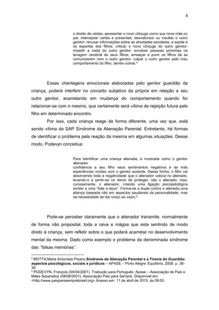 8
o direito de visitas; apresentar o novo cônjuge como sua nova mãe ou
pai; interceptar cartas e presentes; desvalorizar ou insultar o outro
genitor; recusar informações sobre as atividades escolares, a saúde e
os esportes dos filhos; criticar o novo cônjuge do outro genitor;
impedir a visita do outro genitor; envolver pessoas próximas na
lavagem cerebral de seus filhos; ameaçar e punir os filhos de se
comunicarem com o outro genitor; culpar o outro genitor pelo mau
comportamento do filho, dentre outras.4
Essas chantagens emocionais elaboradas pelo genitor guardião da
criança, poderá interferir no conceito subjetivo da própria em relação a seu
outro genitor, acarretando em mudança do comportamento quando for
relacionar-se com o mesmo, que certamente será vítima de rejeição futura pelo
filho em determinado encontro.
Por isso, cada criança reage de forma diferente, uma vez que, está
sendo vítima da SAP Síndrome da Alienação Parental. Entretanto, há formas
de identificar o problema pela reação da mesma em algumas situações. Desse
modo, Podevyn conceitua:
Para identificar uma criança alienada, é mostrada como o genitor
alienador
confidencia a seu filho seus sentimentos negativos e às más
experiências vividas com o genitor ausente. Dessa forma, o filho vai
absorvendo toda a negatividade que o alienador coloca no alienado,
levando-o a sentir-se no dever de proteger, não o alienado, mas,
curiosamente, o alienador, criando uma ligação psicopatológica
similar a uma “folie a deux”. Forma-se a dupla contra o alienado,uma
aliança baseada não em aspectos saudáveis da personalidade, mas
na necessidade de dar corpo ao vazio.5
Pode-se perceber claramente que o alienador transmite, normalmente
de forma não proposital, toda a raiva e mágoa que esta sentindo de modo
direto à criança, sem refletir sobre o que poderá acarretar no desenvolvimento
mental da mesma. Dado como exemplo o problema da denominada síndrome
das ‘’falsas memórias’’.
4
MOTTA,Maria Antonieta Pisano.Síndrome da Alienação Parental e a Tirania do Guardião:
aspectos psicológicos, sociais e jurídicos – APASE – Porto Alegre: Equilíbrio, 2008. p. 38-
39.
5 PODEVYN, François (04/04/2001). Tradução para Português: Apase – Associação de Pais e
Mães Separados (08/08/2001). Associação Pais para Sempre. Disponível em:
<http://www.paisparasemprebrasil.org> Acesso em: 11 de abril de 2015, ás 09:00.
 
