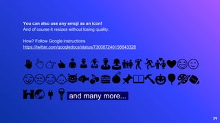 ✋👆👉👍👤👦👧👨👩👪💃🏃💑❤😂😉
😋😒😭👶😸🐟🍒🍔💣📌📖🔨🎃🎈🎨🏈
🏰🌏🔌🔑 and many more...
39
You can also use any emoji as an icon!
And of course it resizes without losing quality.
How? Follow Google instructions
https://twitter.com/googledocs/status/730087240156643328
 