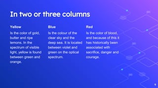 In two or three columns
Yellow
Is the color of gold,
butter and ripe
lemons. In the
spectrum of visible
light, yellow is found
between green and
orange.
Blue
Is the colour of the
clear sky and the
deep sea. It is located
between violet and
green on the optical
spectrum.
Red
Is the color of blood,
and because of this it
has historically been
associated with
sacrifice, danger and
courage.
9
 