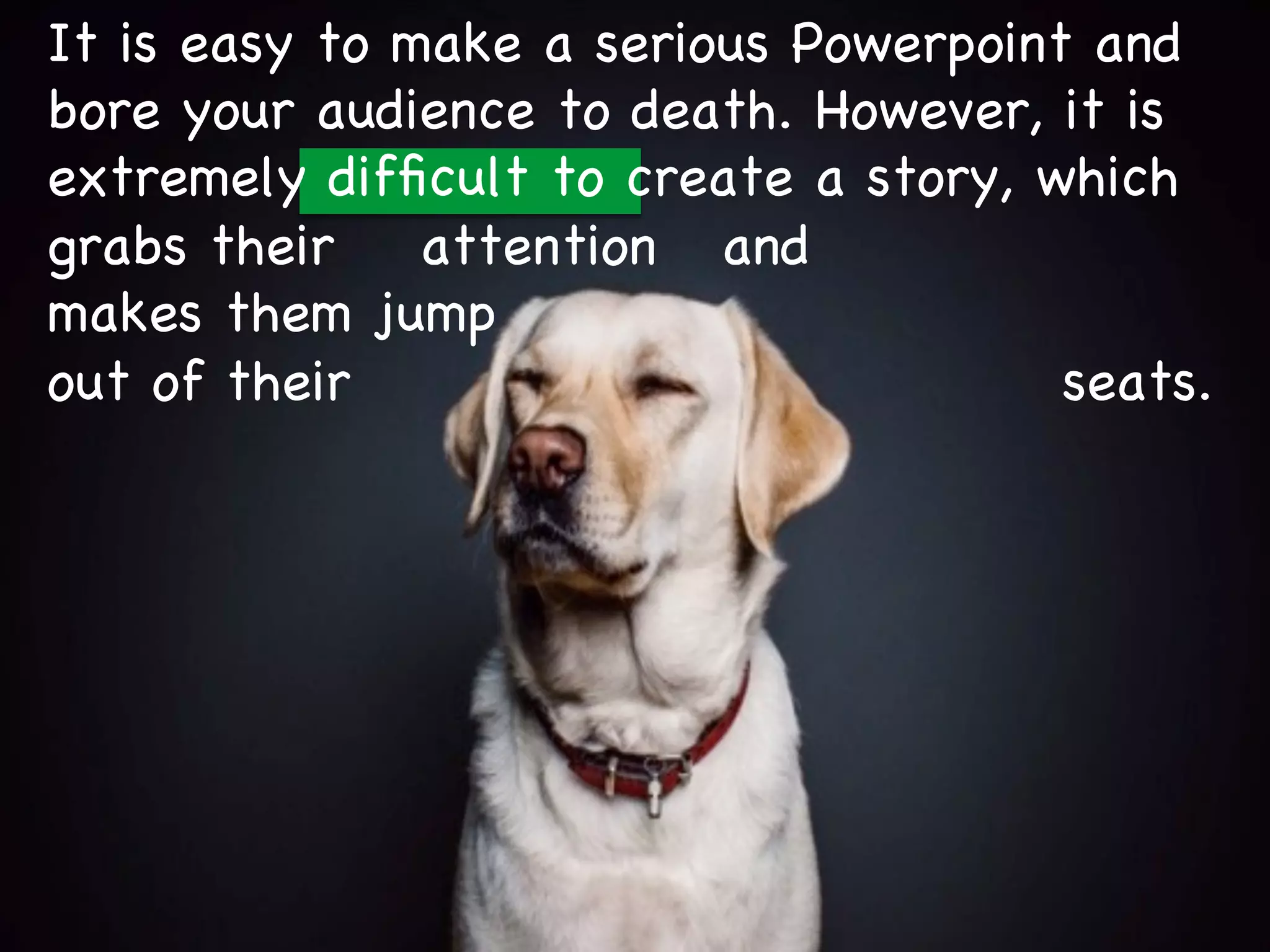 It is easy to make a serious Powerpoint and
bore your audience to death. However, it is
extremely difficult to create a story, which
grabs their attention and
makes them jump
out of their seats.