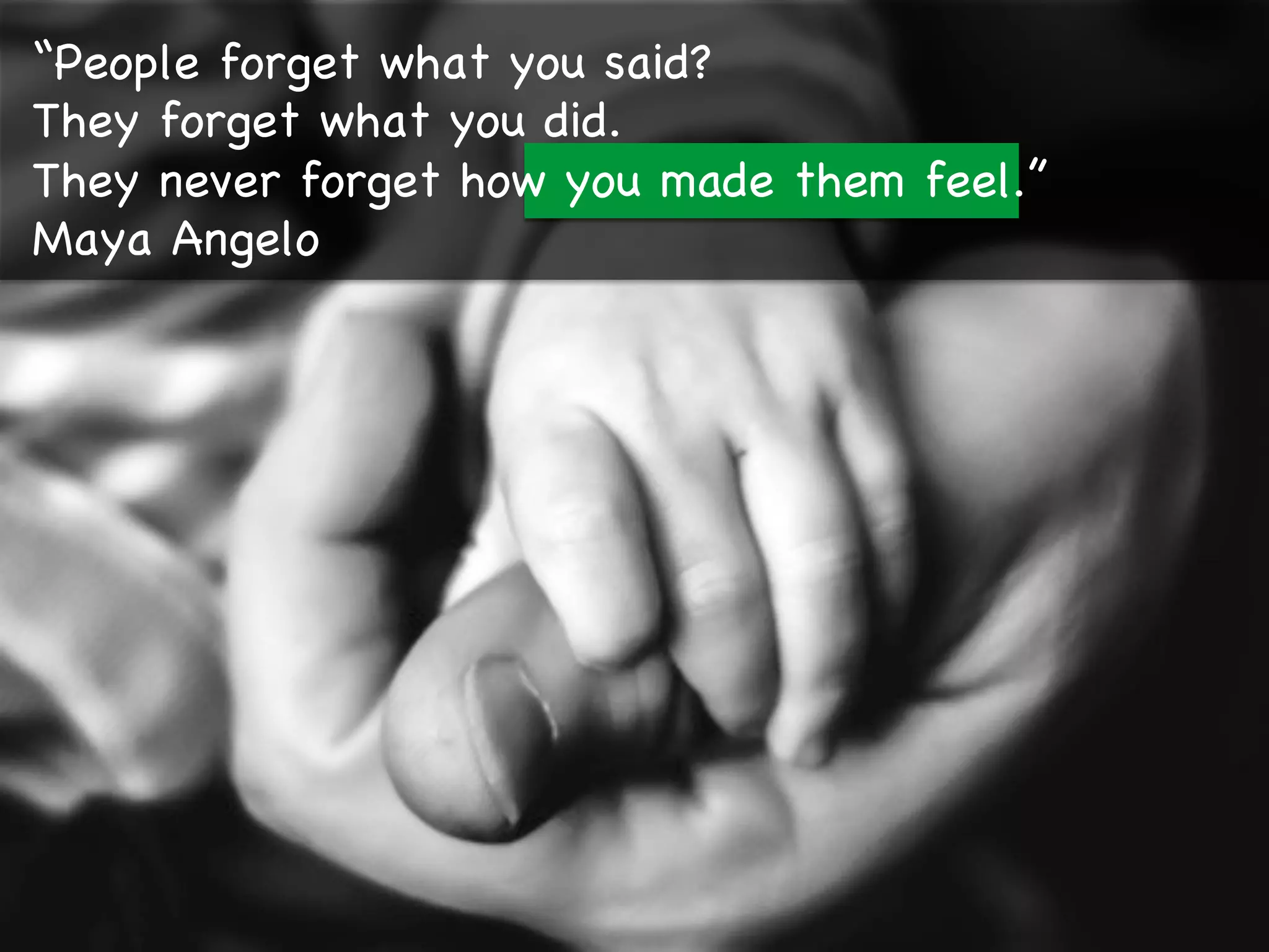 “People forget what you said?
They forget what you did.
They never forget how you made them feel.”
Maya Angelo