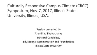 Culturally Responsive Campus Climate (CRCC)
Symposium, Nov-7, 2017, Illinois State
University, Illinois, USA.
Session presented by
Arundhati Bhattacharya
Doctoral Candidate,
Educational Administration and Foundations
Illinois State University
 