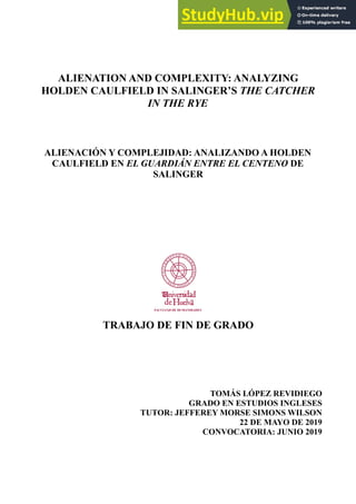 ALIENATION AND COMPLEXITY: ANALYZING
HOLDEN CAULFIELD IN SALINGER’S THE CATCHER
IN THE RYE
ALIENACIÓN Y COMPLEJIDAD: ANALIZANDO A HOLDEN
CAULFIELD EN EL GUARDIÁN ENTRE EL CENTENO DE
SALINGER
TRABAJO DE FIN DE GRADO
TOMÁS LÓPEZ REVIDIEGO
GRADO EN ESTUDIOS INGLESES
TUTOR: JEFFEREY MORSE SIMONS WILSON
22 DE MAYO DE 2019
CONVOCATORIA: JUNIO 2019
 