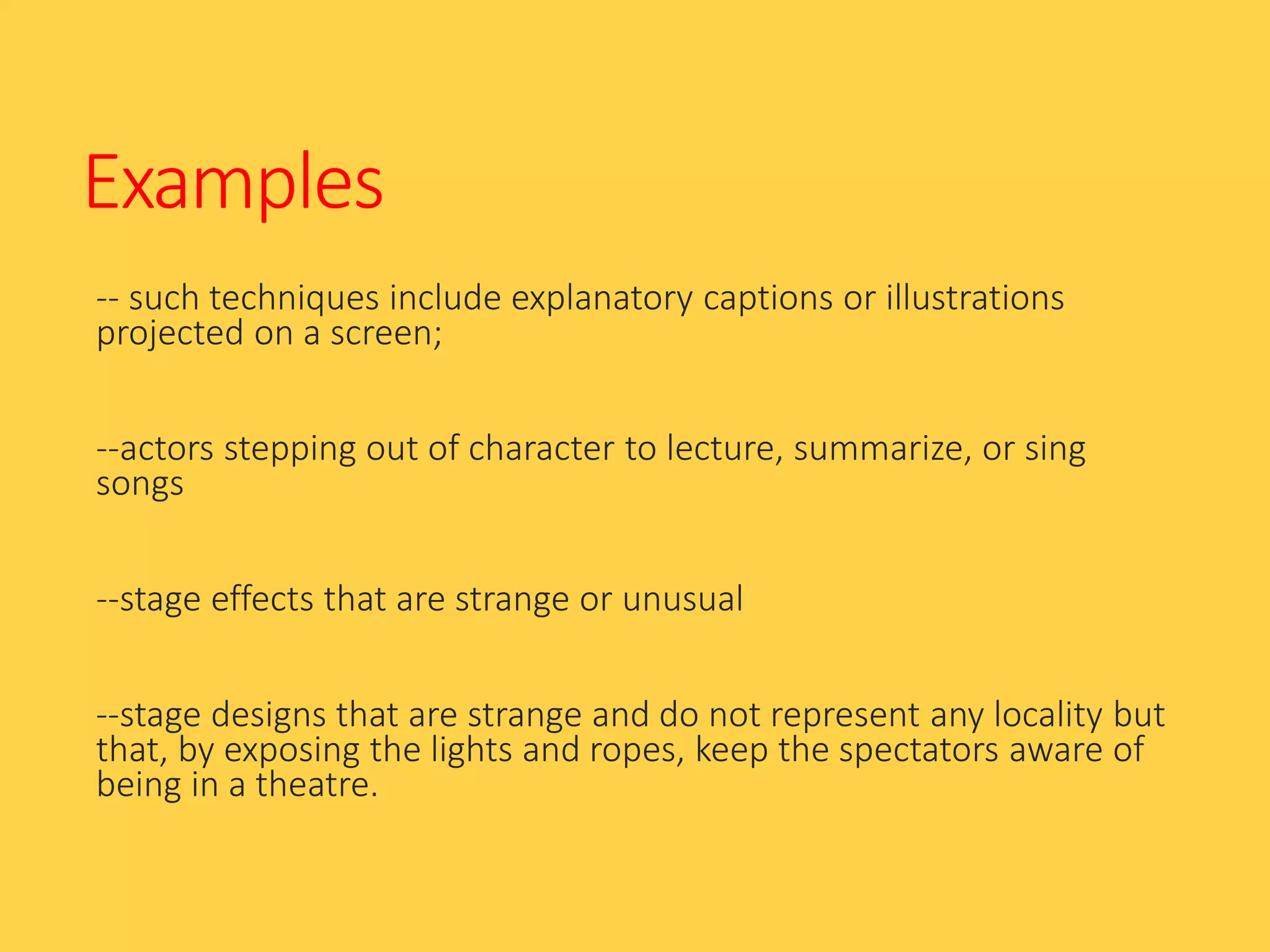 Examples
-- such techniques include explanatory captions or illustrations
projected on a screen;
--actors stepping out of character to lecture, summarize, or sing
songs
--stage effects that are strange or unusual
--stage designs that are strange and do not represent any locality but
that, by exposing the lights and ropes, keep the spectators aware of
being in a theatre.
 