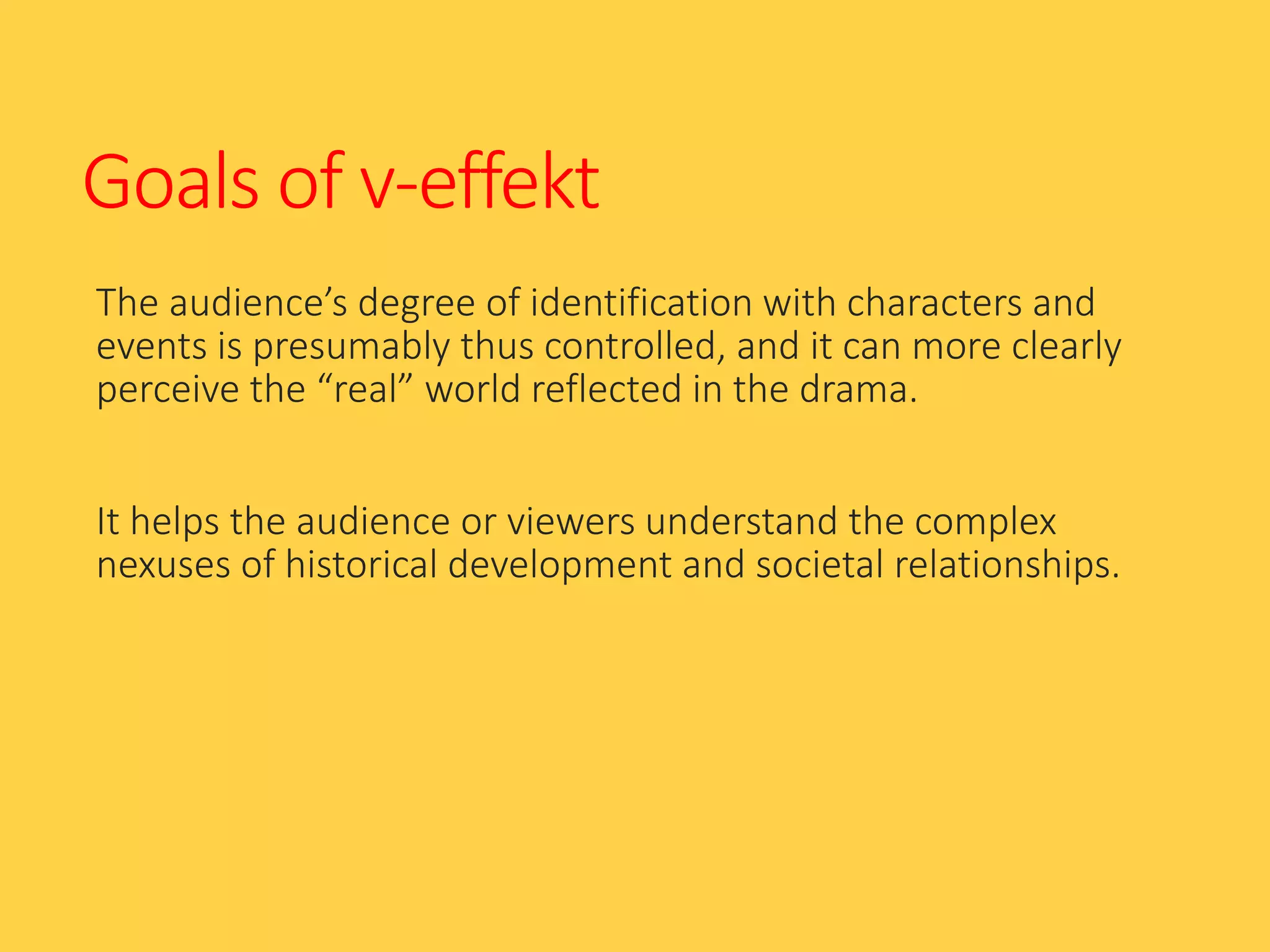 Goals of v-effekt
The audience’s degree of identification with characters and
events is presumably thus controlled, and it can more clearly
perceive the “real” world reflected in the drama.
It helps the audience or viewers understand the complex
nexuses of historical development and societal relationships.
 