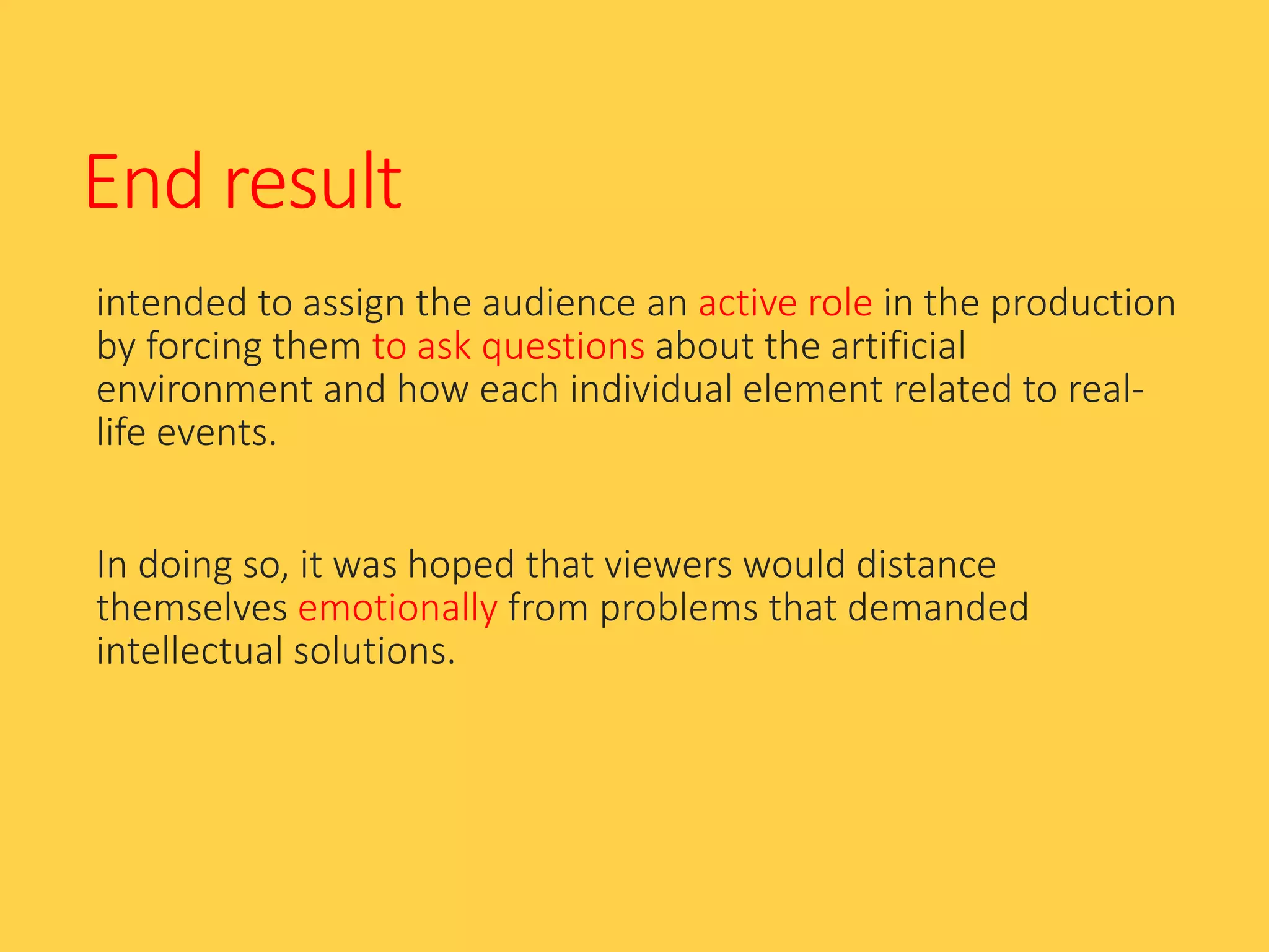 End result
intended to assign the audience an active role in the production
by forcing them to ask questions about the artificial
environment and how each individual element related to real-
life events.
In doing so, it was hoped that viewers would distance
themselves emotionally from problems that demanded
intellectual solutions.
 