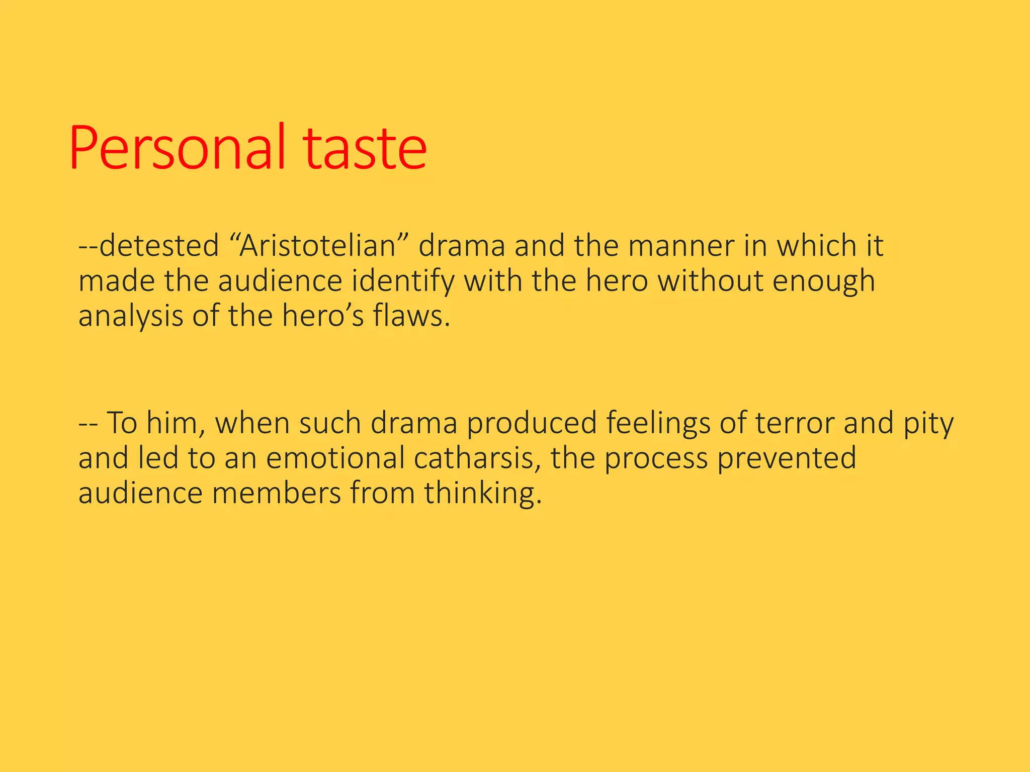 Personal taste
--detested “Aristotelian” drama and the manner in which it
made the audience identify with the hero without enough
analysis of the hero’s flaws.
-- To him, when such drama produced feelings of terror and pity
and led to an emotional catharsis, the process prevented
audience members from thinking.
 