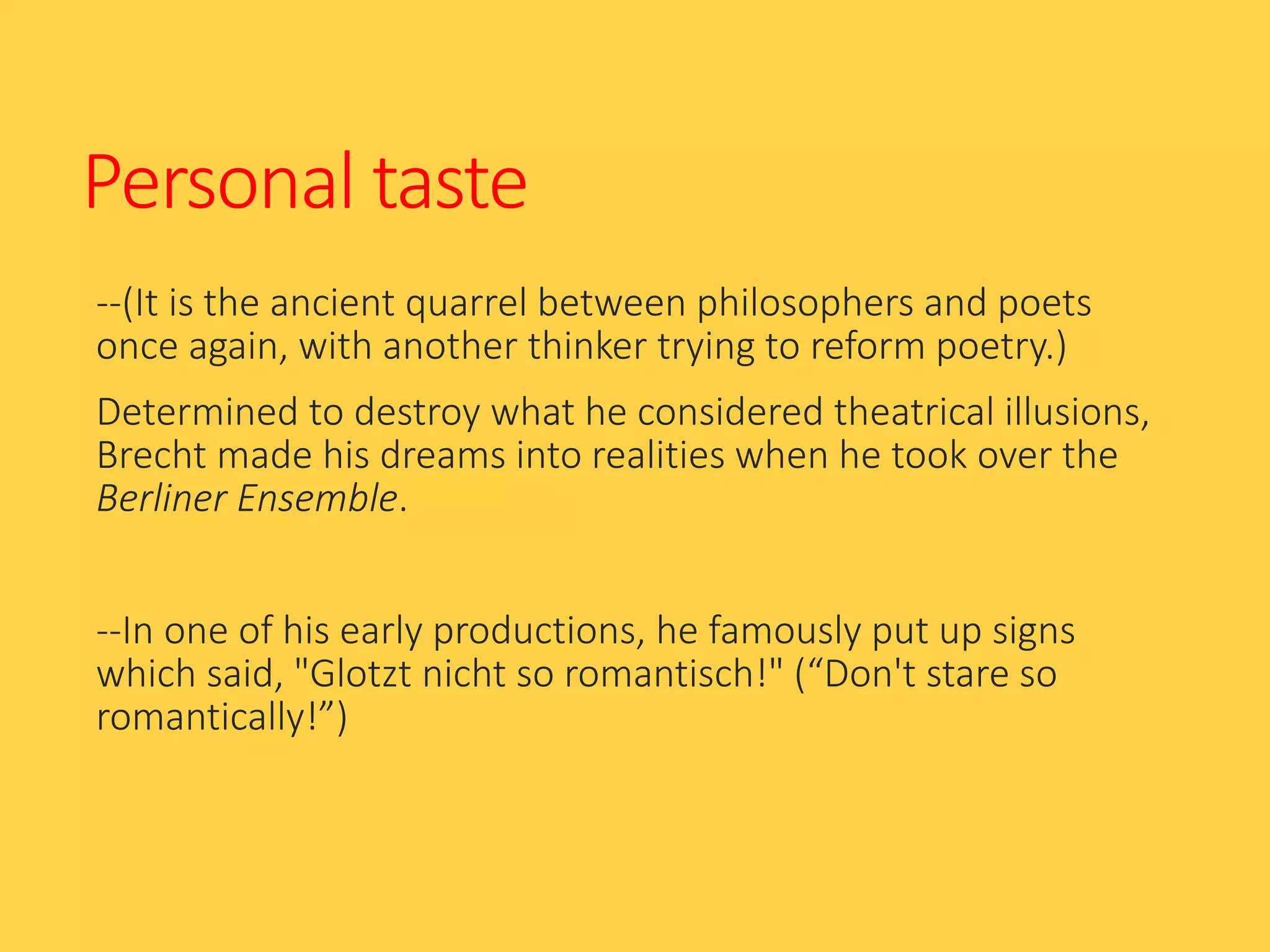 Personal taste
--(It is the ancient quarrel between philosophers and poets
once again, with another thinker trying to reform poetry.)
Determined to destroy what he considered theatrical illusions,
Brecht made his dreams into realities when he took over the
Berliner Ensemble.
--In one of his early productions, he famously put up signs
which said, "Glotzt nicht so romantisch!" (“Don't stare so
romantically!”)
 