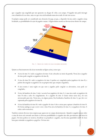 8
Platypus|18/10/2007
que o jogador seja congelado por um oponente ou chegue de volta a seu campo. O jogador não pode interagir
com a bandeira de seu time, uma vez que esta está localizada numa área onde ele não tem acesso.
O próprio campo pode ser considerado um elemento do jogo, já que, a depender da área onde o jogador esteja
localizado, as possibilidades de ação do jogador variam. A figura abaixo mostra as diversas áreas dentro do campo:
FIG. 1 - ÁREAS DO CAMPO DO JOGO DE BARRA-BANDEIRA
Quanto ao funcionamento das áreas mostradas na figura acima, temos que:
• A área do time A é onde os jogadores do time A são colocados no início da partida. Nesta área o jogador
do time pode congelar os jogadores do time B;
• A área do time B é onde os jogadores do time A podem ser congelados pelos jogadores do time B, e
podem descongelar os jogadores de seu próprio time que estejam congelados;
• A área neutra é uma região em que nem o jogador pode congelar os adversários, nem pode ser
congelado;
• A área da bandeira do time A não é acessível aos jogadores do time A, é uma área onde os jogadores do
time B estão a salvo do congelamento. Se o jogador do time A tentar entrar nesta área, ele será
arremessado para trás. Nesta área, em algum ponto, fica localizada a bandeira do time A, que deve ser
capturada pelos jogadores do time B;
• A área da bandeira do time B é onde o jogador do time A deve entrar para capturar a bandeira do time B.
De forma análoga ao que ocorre com o time B na área da bandeira do time A, os jogadores do time A
estão a salvo nesta área.
Também existem diversos itens surpresa que aparecem no campo aleatoriamente. Quando o jogador passar sobre
a caixa do item será sorteado um dentre as diversas possibilidades (o jogador não sabe previamente qual item irá
pegar). Os itens podem ser neutros, beneficiar ou prejudicar o jogador, mas há uma quantidade maior de itens
bons para estimular os jogadores a pegá-los. Os itens são:
 