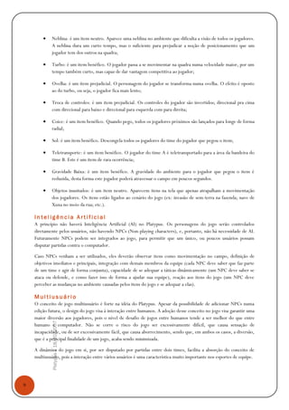 9
Platypus|18/10/2007
• Neblina: é um item neutro. Aparece uma neblina no ambiente que dificulta a visão de todos os jogadores.
A neblina dura um curto tempo, mas o suficiente para prejudicar a noção de posicionamento que um
jogador tem dos outros na quadra;
• Turbo: é um item benéfico. O jogador passa a se movimentar na quadra numa velocidade maior, por um
tempo também curto, mas capaz de dar vantagem competitiva ao jogador;
• Ovelha: é um item prejudicial. O personagem do jogador se transforma numa ovelha. O efeito é oposto
ao do turbo, ou seja, o jogador fica mais lento;
• Troca de controles: é um item prejudicial. Os controles do jogador são invertidos; direcional pra cima
com direcional para baixo e direcional para esquerda com para direita;
• Coice: é um item benéfico. Quando pego, todos os jogadores próximos são lançados para longe de forma
radial;
• Sol: é um item benéfico. Descongela todos os jogadores do time do jogador que pegou o item;
• Teletransporte: é um item benéfico. O jogador do time A é teletransportado para a área da bandeira do
time B. Este é um item de rara ocorrência;
• Gravidade Baixa: é um item benéfico. A gravidade do ambiente para o jogador que pegou o item é
reduzida, desta forma este jogador poderá atravessar o campo em poucos segundos.
• Objetos inusitados: é um item neutro. Aparecem itens na tela que apenas atrapalham a movimentação
dos jogadores. Os itens estão ligados ao cenário do jogo (ex: invasão de sem-terra na fazenda; nave de
Xuxa no meio da rua; etc.).
I n t e l i g ê n c i a A r t i f i c i a l
A princípio não haverá Inteligência Artificial (AI) no Platypus. Os personagens do jogo serão controlados
diretamente pelos usuários, não havendo NPCs (Non-playing characters), e, portanto, não há necessidade de AI.
Futuramente NPCs podem ser integrados ao jogo, para permitir que um único, ou poucos usuários possam
disputar partidas contra o computador.
Caso NPCs venham a ser utilizados, eles deverão observar itens como movimentação no campo, definição de
objetivos imediatos e principais, integração com demais membros da equipe (cada NPC deve saber que faz parte
de um time e agir de forma conjunta), capacidade de se adequar a táticas dinâmicamente (um NPC deve saber se
ataca ou defende, e como fazer isso de forma a ajudar sua equipe), reação aos itens do jogo (um NPC deve
perceber as mudanças no ambiente causadas pelos itens do jogo e se adequar a elas).
M u l t i u s u á r i o
O conceito de jogo multiusuário é forte na idéia do Platypus. Apesar da possibilidade de adicionar NPCs numa
edição futura, o design do jogo visa à interação entre humanos. A adoção desse conceito no jogo visa garantir uma
maior diversão aos jogadores, pois o nível de desafio de jogos entre humanos tende a ser melhor do que entre
humano e computador. Não se corre o risco do jogo ser excessivamente difícil, que causa sensação de
incapacidade, ou de ser excessivamente fácil, que causa aborrecimento, sendo que, em ambos os casos, a diversão,
que é a principal finalidade de um jogo, acaba sendo minimizada.
A dinâmica do jogo em si, por ser disputado por partidas entre dois times, facilita a absorção do conceito de
multiusuário, pois a interação entre vários usuários é uma característica muito importante nos esportes de equipe.
 