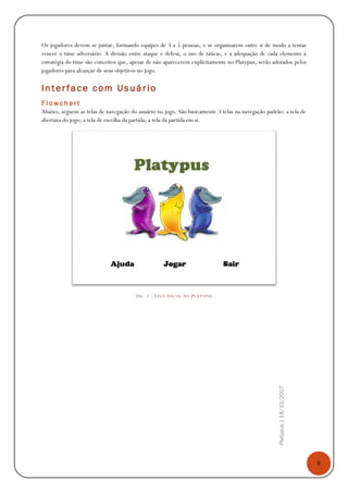 8
Platypus|18/10/2007
Os jogadores devem se juntar, formando equipes de 3 a 5 pessoas, e se organizarem entre si de modo a tentar
vencer o time adversário. A divisão entre ataque e defesa, o uso de táticas, e a adequação de cada elemento à
estratégia do time são conceitos que, apesar de não aparecerem explicitamente no Platypus, serão adotados pelos
jogadores para alcançar de seus objetivos no jogo.
Inter face com Usuário
F l o w c h a r t
Abaixo, seguem as telas de navegação do usuário no jogo. São basicamente 3 telas na navegação padrão: a tela de
abertura do jogo; a tela de escolha da partida; a tela da partida em si.
FIG. 2 - TELA INICIAL DO PLATYPUS
 
