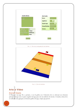 9
Platypus|18/10/2007
FIG. 3 - TELA DE CONFIGURAÇÃO DE PARTIDA
FIG. 4 - TELA DA PARTIDA
Arte e Vídeo
O v e r a l l G o a l s
O Platypus é um jogo 3D, e, portanto, o uso de gráficos em 3 dimensões deve se sobressair nos elementos
principais do jogo (com os quais o jogador interage) para criar um ambiente de imersão. A temática cômica deve
ser utilizada como guia para os elementos gráficos do jogo, sempre que possível.
 