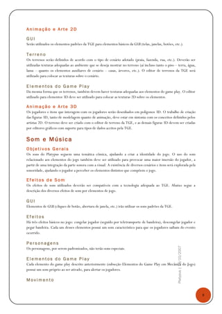 8
Platypus|18/10/2007
A n i m a ç ã o e A r t e 2 D
G U I
Serão utilizados os elementos padrões da TGE para elementos básicos da GUI (telas, janelas, botões, etc.).
T e r r e n o
Os terrenos serão definidos de acordo com o tipo de cenário adotado (praia, fazenda, rua, etc.). Deverão ser
utilizadas texturas adequadas ao ambiente que se deseja mostrar no terreno (aí incluso tanto o piso – terra, água,
lama – quanto os elementos auxiliares de cenário – casas, árvores, etc.). O editor de terrenos da TGE será
utilizado para colocar as texturas sobre o cenário.
E l e m e n t o s d o G a m e P l a y
Da mesma forma que os terrenos, também devem haver texturas adequadas aos elementos do game play. O editor
utilizado para elementos 3D deve ser utilizado para colocar as texturas 2D sobre os elementos.
A n i m a ç ã o e A r t e 3 D
Os jogadores e itens que interagem com os jogadores serão desenhados em polígonos 3D. O trabalho de criação
das figuras 3D, tanto de modelagem quanto de animação, deve estar em sintonia com os conceitos definidos pelos
artistas 2D. O terreno deve ser criado com o editor de terreno da TGE, e as demais figuras 3D devem ser criadas
por editores gráficos com suporte para tipos de dados aceitos pela TGE.
Som e Música
O b j e t i v o s G e r a i s
Os sons do Platypus seguem uma temática cômica, ajudando a criar a identidade do jogo. O uso do som
relacionado aos elementos do jogo também deve ser utilizado para provocar uma maior imersão do jogador, a
partir de uma integração da parte sonora com a visual. A existência de diversos cenários e itens será explorada pela
sonoridade, ajudando o jogador a perceber os elementos distintos que compõem o jogo.
E f e i t o s d e S o m
Os efeitos de som utilizados deverão ser compatíveis com a tecnologia adequada ao TGE. Abaixo segue a
descrição dos diversos efeitos de som por elementos de jogo.
G U I
Elementos de GUI (cliques de botão, abertura de janela, etc.) irão utilizar os sons padrões da TGE.
E f e i t o s
Há três efeitos básicos no jogo: congelar jogador (seguido por teletransporte de bandeira), descongelar jogador e
pegar bandeira. Cada um desses elementos possui um som característico para que os jogadores saibam do evento
ocorrido.
P e r s o n a g e n s
Os personagens, por serem padronizados, não terão sons especiais.
E l e m e n t o s d o G a m e P l a y
Cada elemento do game play descrito anteriormente (subseção Elementos do Game Play em Mecânica do Jogo)
possui um som próprio ao ser ativado, para alertar os jogadores.
M o v i m e n t o
 