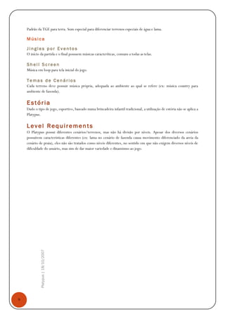 9
Platypus|18/10/2007
Padrão da TGE para terra. Som especial para diferenciar terrenos especiais de água e lama.
M ú s i c a
J i n g l e s p o r E v e n t o s
O início da partida e o final possuem músicas caracteríticas, comuns a todas as telas.
S h e l l S c r e e n
Música em loop para tela inicial do jogo.
T e m a s d e C e n á r i o s
Cada terreno deve possuir música própria, adequada ao ambiente ao qual se refere (ex: música country para
ambiente de fazenda).
Estória
Dado o tipo de jogo, esportivo, baseado numa brincadeira infantil tradicional, a utilização de estória não se aplica a
Platypus.
Level Requiremen ts
O Platypus possui diferentes cenários/terrenos, mas não há divisão por níveis. Apesar dos diversos cenários
possuírem características diferentes (ex: lama no cenário de fazenda causa movimento diferenciado da areia da
cenário de praia), eles não são tratados como níveis diferentes, no sentido em que não exigem diversos níveis de
dificuldade do usuário, mas sim de dar maior variedade e dinamismo ao jogo.
 