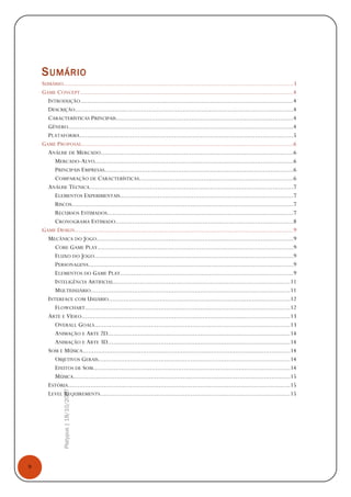 9
Platypus|18/10/2007
SUMÁRIO
SUMÁRIO.........................................................................................................................3
GAME CONCEPT.................................................................................................................4
INTRODUÇÃO................................................................................................................4
DESCRIÇÃO...................................................................................................................4
CARACTERÍSTICAS PRINCIPAIS..............................................................................................4
GÊNERO.......................................................................................................................4
PLATAFORMA.................................................................................................................5
GAME PROPOSAL................................................................................................................6
ANÁLISE DE MERCADO......................................................................................................6
MERCADO-ALVO.........................................................................................................6
PRINCIPAIS EMPRESAS....................................................................................................6
COMPARAÇÃO DE CARACTERÍSTICAS.................................................................................6
ANÁLISE TÉCNICA............................................................................................................7
ELEMENTOS EXPERIMENTAIS...........................................................................................7
RISCOS.....................................................................................................................7
RECURSOS ESTIMADOS..................................................................................................7
CRONOGRAMA ESTIMADO..............................................................................................8
GAME DESIGN...................................................................................................................9
MECÂNICA DO JOGO........................................................................................................9
CORE GAME PLAY.......................................................................................................9
FLUXO DO JOGO.........................................................................................................9
PERSONAGENS............................................................................................................9
ELEMENTOS DO GAME PLAY...........................................................................................9
INTELIGÊNCIA ARTIFICIAL.............................................................................................11
MULTIUSUÁRIO.........................................................................................................11
INTERFACE COM USUÁRIO................................................................................................12
FLOWCHART............................................................................................................12
ARTE E VÍDEO..............................................................................................................13
OVERALL GOALS.......................................................................................................13
ANIMAÇÃO E ARTE 2D................................................................................................14
ANIMAÇÃO E ARTE 3D................................................................................................14
SOM E MÚSICA..............................................................................................................14
OBJETIVOS GERAIS.....................................................................................................14
EFEITOS DE SOM........................................................................................................14
MÚSICA...................................................................................................................15
ESTÓRIA.....................................................................................................................15
LEVEL REQUIREMENTS....................................................................................................15
 