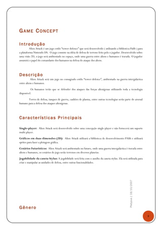 8
Platypus|18/10/2007
GAME CONCEPT
Introdução
Alien Attack é um jogo estilo “tower defence” que será desenvolvido ( utilizando a bibliotéca Palib ) para
a plataforma Nintendo DS. O jogo consiste na idéia de defesa de terreno feito pelo o jogador. Desenvolvido sobre
uma visão 2D, o jogo será ambientado no espaço, onde uma guerra entre aliens e humanos é travada. O jogador
assumirá o papel do comandante dos humanos na defesa do ataque dos aliens.
Descrição
Alien Attack será um jogo no consagrado estilo “tower-defence”, ambientado na guerra intergaláctica
entre aliens e humanos.
Os humanos terão que se defender dos ataques das forças alienígenas utilizando toda a tecnologia
disponível.
Torres de defesa, tanques de guerra, canhões de plasma, entre outras tecnologias serão parte do arsenal
humano para a defesa dos ataques alienígenas.
Características Princi pais
Single-player: Alien Attack será desenvolvido sobre uma concepção single-player e não fornecerá um suporte
multi-player.
Gráficos em duas dimensões (2D): Alien Attack utilizará a biblioteca de desenvolvimento PAlib e utilizará
sprites para fazer a plotagem gráfica.
Cenários Futurísticos: Alien Attack será ambientado no futuro, onde uma guerra intergaláctica é travada entre
aliens e humanos, os cenários do jogo serão terrenos em diversos planetas.
Jogabilidade da caneta Stylus: A jogabilidade será feita com o auxílio da caneta stylus. Ela será utilizada para
criar e manipular as unidades de defesa, entre outras funcionalidades.
Gênero
 