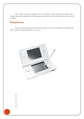 9
Platypus|18/10/2007
Alien Attack é um jogo no consagrado estilo “tower-defence”, onde o jogador deverá impedir que os
inimigos atinjam um determinado alvo. O posicionamento das unidades de defesa são fundamentais para o sucesso
do jogador.
Platafor ma
O jogo será desenvolvido para Nintendo DS. Para jogar, será necessário a utilização de um flashcard (R4,
DSTT, Acekard 2.1, Supercard DS One, entre outros).
 