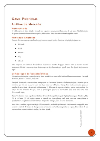 8
Platypus|18/10/2007
GAME PROPOSA L
Análise de Mercado
M e r c a d o - A l v o
O publico-alvo do Alien Attack é formado por jogadores casuais, com idade acima de sete anos. Não há distinção
de gênero ou limite máximo de idade para o público-alvo, dado sua característica de jogador casual.
P r i n c i p a i s E m p r e s a s
Existem diversas empresas trabalhando com jogos no mundo inteiro. Dentre as principais, destacam-se:
• Microsoft
• SEGA
• Blizzard
• Sony
• Ubisoft
Estas empresas são referência de excelência no mercado mundial de jogos, estando entre as maiores receitas
atualmente. Devido a isso, as práticas dessas empresas são observadas por grande parte dos demais fabricantes de
jogos.
C o m p a r a ç ã o d e C a r a c t e r í s t i c a s
No desenvolvimento das características do Alien Attack foram observadas funcionalidades existentes em Pixeljunk
Monsters, Plants Vs Zombies, StarCraft.
Pixeljunk Monsters é o tower defense mais popular na Playstation Network. O objetivo do jogo é impedir que os
montros, que vêm em ondas, invadam sua vila e mate seus habitantes. O jogo ficou muito conhecido graças ao
trabalho de arte visual e à cativante trilha sonora. O diferença do jogo em relação a outros tower defense é a
adição de um elemento de ação, onde o personagem precisa se movimentar para criar uma torre num
determinado lugar.
Plants Vs Zombies é um jogo Tower Defense desenvolvido e publicado pela PopCap Games para Windows, Mac
OS X e iPhone OS. O jogador assume o controle de várias plantas, cada uma com suas características e
peculiaridades. As plantas devem resistir aos ataques dos inimigos, que, no caso, são zumbis.
StarCraft é o lendário jogo de estratégia e ficção científica produzido pela Blizzard Entertainment. O jogador pode
assumir o controle de tropas de alienígenas ou de humanos em batalhas sangrentas no espaço. Não se trata de um
tower defense, mas a temática é similar a do Alien Attack.
 