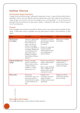 9
Platypus|18/10/2007
Análise Técnica
E l e m e n t o s E x p e r i m e n t a i s
A equipe de desenvolvimento do jogo é relativamente inexperiente no ramo, e o jogo será desenvolvido focando o
aprendizado. Dito isso, não serão utilizados elementos experimentais no jogo. Para a equipe de desenvolvimento a
criação do jogo em si já envolve uma série de tecnologias novas a serem aprendidas, e o uso de inovações será
postergado para desenvolvimentos de jogos futuros, quando o conhecimento básico para a feitura de jogos já
estiver bem sedimentado.
R i s c o s
Como em qualquer desenvolvimento de produto de software, diversos riscos estão associados à produção do Alien
Attack. A tabela abaixo mostra os principais riscos que podem aparecer durante o desenvolvimento do Alien
Attack:
Nome Descrição Plano de Mitigação Plano de Contingência
Uso de novas
tecnologias
Dado que a equipe possui
pouca experiência no
desenvolvimento de
jogos, e que diversas
técnicas e tecnologias
deverão ser aprendidas, as
tecnologias utilizadas para
o desenvolvimento de
jogos podem tornar a
produção do Platypus
inviável dentro do prazo
disponível
Distribuição de tutoriais
específicos para utilização
das tecnologias
necessárias;
Membros da equipe mais
experientes podem
ministrar palestras sobre
as tecnologias para os
demais membros
Migrar para tecnologias
mais simples
Falta de membros da
equipe
Membros da equipe
podem se ausentar por
diversos motivos, como:
conflitos de horário
(trabalho vs. estudo);
doença; morte, etc.
Discutir com membros da
equipe o melhor horário
para reuniões;
Manter equipe atualizada
sobre o trabalho de cada
membro, para eventual
realocação de tarefas
Subdividir trabalho do
membro faltoso, e
realocá-lo para demais
membros da equipe
Prazo curto Há um prazo
relativamente curto (3 a 4
meses) para realizar as
diversas tarefas necessárias
ao desenvolvimento do
jogo
Estabelecer um
cronograma e gerenciar
equipe, de forma a
terminar tarefas no prazo
especificado
Dialogar com cliente
(Geber) para aumentar
prazo de entrega
R e c u r s o s E s t i m a d o s
Os recursos estimados para o desenvolvimento do Alien Attack são:
 