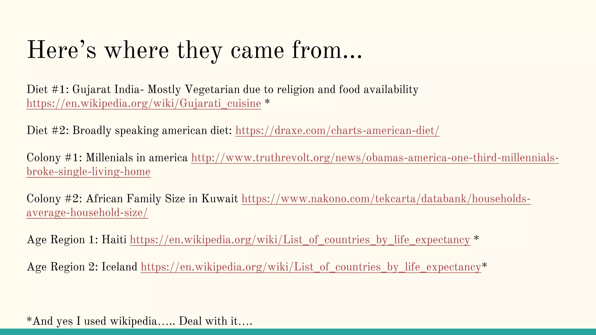 Here’s where they came from...
Diet #1: Gujarat India- Mostly Vegetarian due to religion and food availability
https://en.wikipedia.org/wiki/Gujarati_cuisine *
Diet #2: Broadly speaking american diet: https://draxe.com/charts-american-diet/
Colony #1: Millenials in america http://www.truthrevolt.org/news/obamas-america-one-third-millennials-
broke-single-living-home
Colony #2: African Family Size in Kuwait https://www.nakono.com/tekcarta/databank/households-
average-household-size/
Age Region 1: Haiti https://en.wikipedia.org/wiki/List_of_countries_by_life_expectancy *
Age Region 2: Iceland https://en.wikipedia.org/wiki/List_of_countries_by_life_expectancy*
*And yes I used wikipedia….. Deal with it….
 