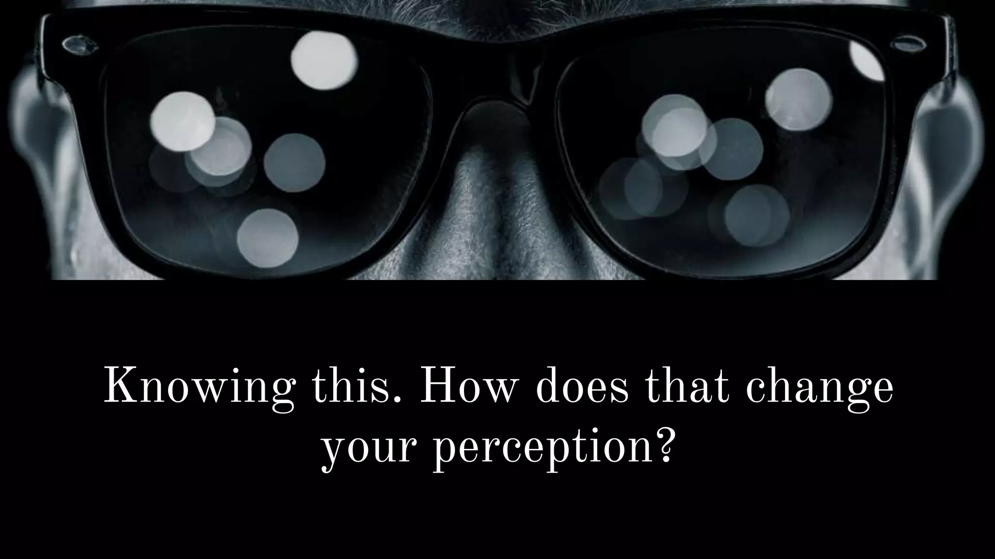 Knowing this. How does that change
your perception?
 