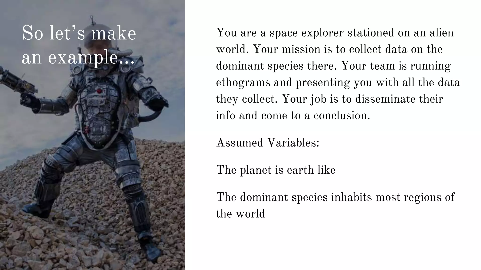 So let’s make
an example...
You are a space explorer stationed on an alien
world. Your mission is to collect data on the
dominant species there. Your team is running
ethograms and presenting you with all the data
they collect. Your job is to disseminate their
info and come to a conclusion.
Assumed Variables:
The planet is earth like
The dominant species inhabits most regions of
the world
 
