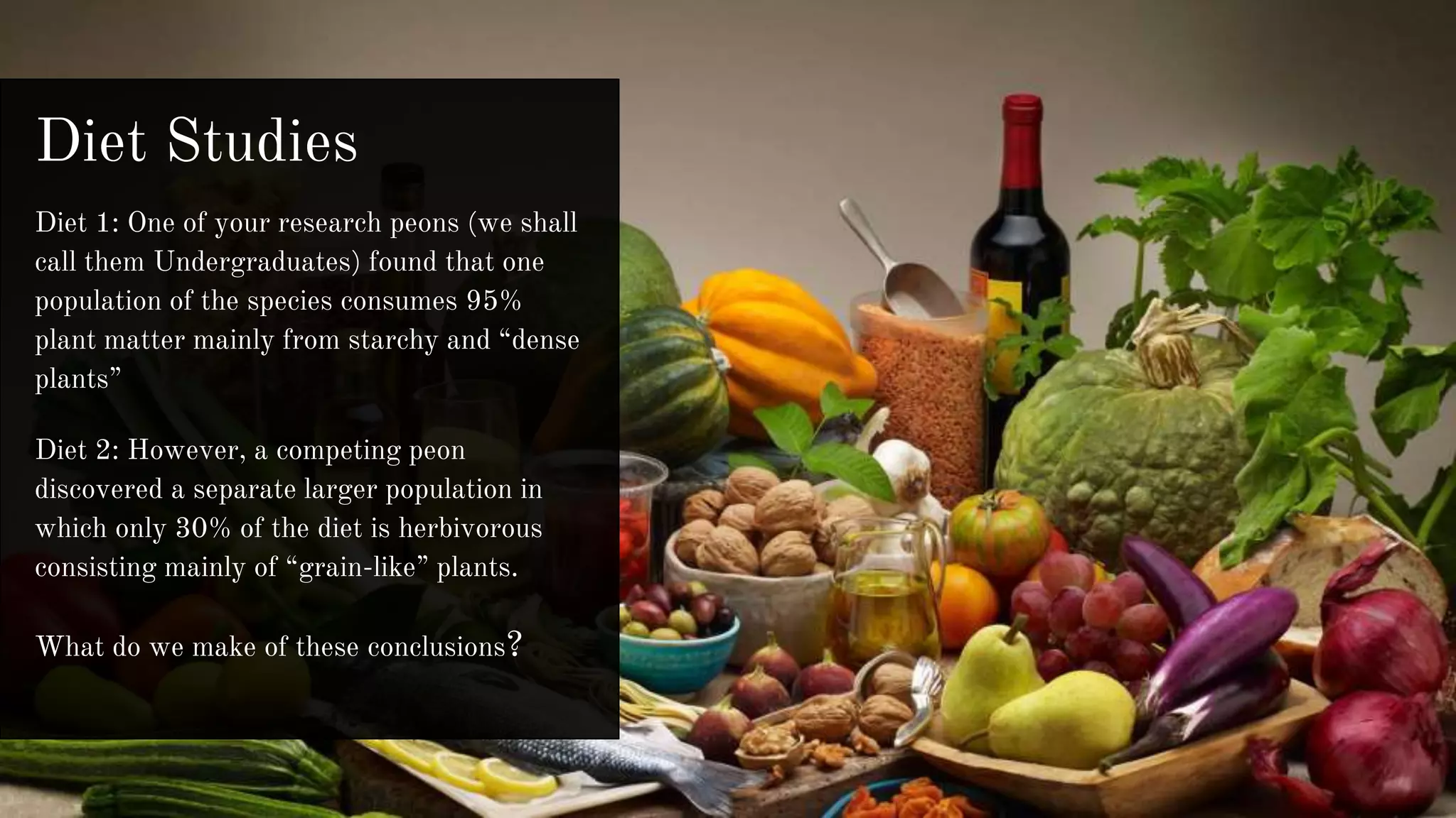 Diet Studies
Diet 1: One of your research peons (we shall
call them Undergraduates) found that one
population of the species consumes 95%
plant matter mainly from starchy and “dense
plants”
Diet 2: However, a competing peon
discovered a separate larger population in
which only 30% of the diet is herbivorous
consisting mainly of “grain-like” plants.
What do we make of these conclusions?
 