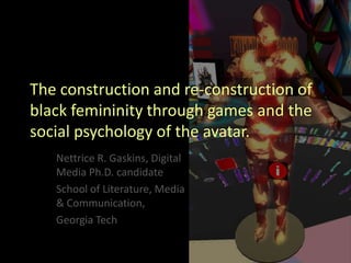 The construction and re-construction of
black femininity through games and the
social psychology of the avatar.
   Nettrice R. Gaskins, Digital
   Media Ph.D. candidate
   School of Literature, Media
   & Communication,
   Georgia Tech
 