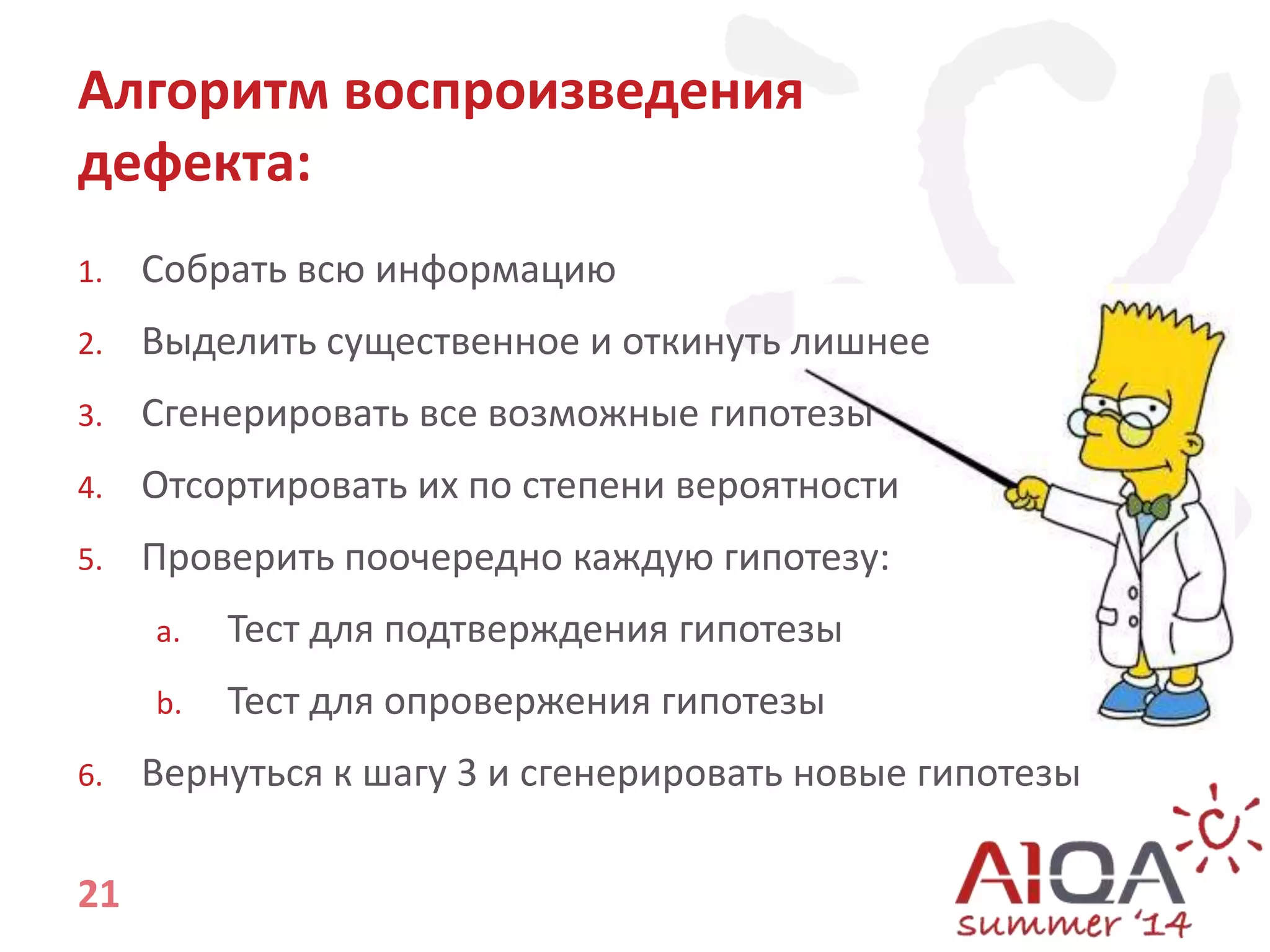 Алгоритм воспроизведения 
дефекта: 
1. Собрать всю информацию 
2. Выделить существенное и откинуть лишнее 
3. Сгенерировать все возможные гипотезы 
4. Отсортировать их по степени вероятности 
5. Проверить поочередно каждую гипотезу: 
21 
a. Тест для подтверждения гипотезы 
b. Тест для опровержения гипотезы 
6. Вернуться к шагу 3 и сгенерировать новые гипотезы 
 