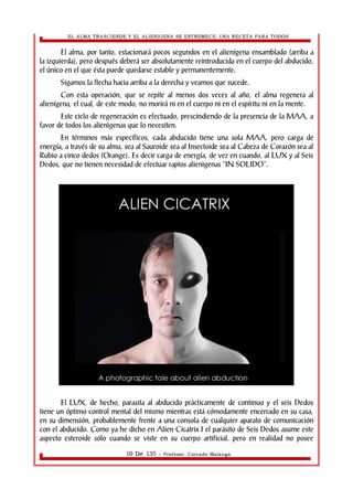EL ALMA TRASCIENDE Y EL ALIENIGENA SE ESTREMECE: UNA RECETA PARA TODOS 
El alma, por tanto, estacionará pocos segundos en el alienígena ensamblado (arriba a 
la izquierda), pero después deberá ser absolutamente reintroducida en el cuerpo del abducido, 
el único en el que ésta puede quedarse estable y permanentemente. 
Sigamos la flecha hacia arriba a la derecha y veamos que sucede. 
Con esta operación, que se repite al menos dos veces al año, el alma regenera al 
alienígena, el cual, de este modo, no morirá ni en el cuerpo ni en el espíritu ni en la mente. 
Este ciclo de regeneración es efectuado, prescindiendo de la presencia de la MAA, a 
favor de todos los alienìgenas que lo necesiten. 
En términos más específicos, cada abducido tiene una sola MAA, pero carga de 
energía, a través de su alma, sea al Sauroide sea al Insectoide sea al Cabeza de Corazón sea al 
Rubio a cinco dedos (Orange). Es decir carga de energía, de vez en cuando, al LUX y al Seis 
Dedos, que no tienen necesidad de efectuar raptos alienìgenas “IN SOLIDO”. 
El LUX, de hecho, parasita al abducido prácticamente de continuo y el seis Dedos 
tiene un óptimo control mental del mismo mientras está cómodamente encerrado en su casa, 
en su dimensión, probablemente frente a una consola de cualquier aparato de comunicación 
con el abducido. Como ya he dicho en Alien Cicatrix I el parásito de Seis Dedos asume este 
aspecto esteroide sólo cuando se viste en su cuerpo artificial, pero en realidad no posee 
10 De 135 - Profesor. Corrado Malanga 
 