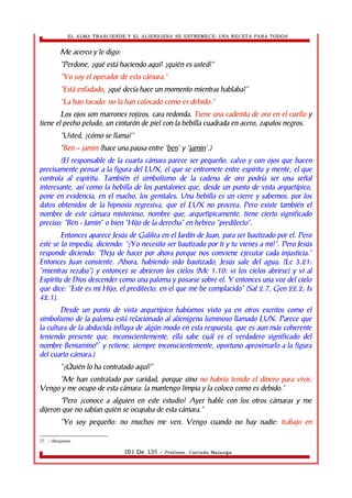 EL ALMA TRASCIENDE Y EL ALIENIGENA SE ESTREMECE: UNA RECETA PARA TODOS 
Me acerco y le digo: 
“Perdone, ¿qué está haciendo aquí? ¿quién es usted?” 
“Yo soy el operador de esta cámara.” 
“Está enfadado, ¿qué decía hace un momento mientras hablaba?” 
“La han tocado: no la han colocado como es debido.” 
Los ojos son marrones rojizos, cara redonda. Tiene una cadenita de oro en el cuello y 
tiene el pecho peludo, un cinturón de piel con la hebilla cuadrada en acero, zapatos negros. 
“Usted, ¿cómo se llama?” 
“Ben – jamin (hace una pausa entre 'ben' y 'jamin'.) 
(El responsable de la cuarta cámara parece ser pequeño, calvo y con ojos que hacen 
precisamente pensar a la figura del LUX, el que se entromete entre espíritu y mente, el que 
controla al espíritu. También el simbolismo de la cadena de oro podría ser una señal 
interesante, así como la hebilla de los pantalones que, desde un punto de vista arquetípico, 
pone en evidencia, en el macho, los genitales. Una hebilla es un cierre y sabemos, por los 
datos obtenidos de la hipnosis regresiva, que el LUX no procrea. Pero existe también el 
nombre de este cámara misterioso, nombre que, arquetìpicamente, tiene cierto significado 
preciso: “Ben - Jamin” o bien “Hijo de la derecha” en hebreo “predilecto”. 
Entonces aparece Jesús de Galilea en el Jardín de Juan, para ser bautizado por el. Pero 
este se lo impedía, diciendo: “¿Yo necesito ser bautizado por ti y tu vienes a mi?”. Pero Jesús 
responde diciendo: “Deja de hacer por ahora porque nos conviene ejecutar cada injusticia.” 
Entonces Juan consiente. Ahora, habiendo sido bautizado, Jesús sale del agua; (Lc 3.21: 
“mientras rezaba”) y entonces se abrieron los cielos (Mc 1.10: vi los cielos abrirse) y vi al 
Espíritu de Dios descender como una paloma y posarse sobre el. Y entonces una voz del cielo 
que dice: “Este es mi Hijo, el predilecto, en el que me he complacido” (Sal 2.7, Gen 22.2; Is 
42.1). 
Desde un punto de vista arquetípico habíamos visto ya en otros escritos como el 
simbolismo de la paloma está relacionado al alienígena luminoso llamado LUX. Parece que 
la cultura de la abducida influya de algún modo en esta respuesta, que es aun más coherente 
teniendo presente que, inconscientemente, ella sabe cuál es el verdadero significado del 
nombre Beniamino27 y retiene, siempre inconscientemente, oportuno aproximarlo a la figura 
del cuarto cámara.) 
“¿Quién lo ha contratado aquí?” 
“Me han contratado por caridad, porque sino no habría tenido el dinero para vivir. 
Vengo y me ocupo de esta cámara: la mantengo limpia y la coloco como es debido.” 
“Pero ¿conoce a alguien en este estudio? Ayer hable con los otros cámaras y me 
dijeron que no sabían quien se ocupaba de esta cámara.” 
“Yo soy pequeño: no muchos me ven. Vengo cuando no hay nadie: trabajo en 
27 .- Benjamín. 
101 De 135 - Profesor. Corrado Malanga 
 