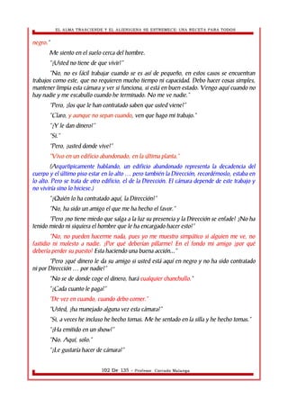 EL ALMA TRASCIENDE Y EL ALIENIGENA SE ESTREMECE: UNA RECETA PARA TODOS 
negro.” 
Me siento en el suelo cerca del hombre. 
“¿Usted no tiene de que vivir?” 
“No, no es fácil trabajar cuando se es así de pequeño, en estos casos se encuentran 
trabajos como este, que no requieren mucho tiempo ni capacidad. Debo hacer cosas simples, 
mantener limpia esta cámara y ver si funciona, si está en buen estado. Vengo aquí cuando no 
hay nadie y me escabullo cuando he terminado. No me ve nadie.” 
“Pero, ¿los que le han contratado saben que usted viene?” 
“Claro, y aunque no sepan cuando, ven que hago mi trabajo.” 
“¿Y le dan dinero?” 
“Si.” 
“Pero, ¿usted donde vive?” 
“Vivo en un edificio abandonado, en la última planta.” 
(Arquetìpicamente hablando, un edificio abandonado representa la decadencia del 
cuerpo y el último piso estar en lo alto pero también la Dirección, recordémoslo, … estaba en 
lo alto. Pero se trata de otro edificio, el de la Dirección. El cámara depende de este trabajo y 
no viviría sino lo hiciese.) 
“¿Quién lo ha contratado aquí, la Dirección?” 
“No, ha sido un amigo el que me ha hecho el favor.” 
“Pero ¿no tiene miedo que salga a la luz su presencia y la Dirección se enfade? ¿No ha 
tenido miedo ni siquiera el hombre que le ha encargado hacer esto?” 
“No, no pueden hacerme nada, pues yo me muestro simpático si alguien me ve, no 
fastidio ni molesto a nadie. ¿Por qué deberían pillarme? En el fondo mi amigo ¿por qué 
debería perder su puesto? Esta haciendo una buena acción...” 
“Pero ¿qué dinero le da su amigo si usted está aquí en negro y no ha sido contratado 
ni por Dirección … por nadie?” 
“No se de donde coge el dinero, hará cualquier chanchullo.” 
“¿Cada cuanto le paga?” 
“De vez en cuando, cuando debo comer.” 
“Usted, ¿ha manejado alguna vez esta cámara?” 
“Si, a veces he incluso he hecho tomas. Me he sentado en la silla y he hecho tomas.” 
“¿Ha emitido en un show?” 
“No. Aquí, solo.” 
“¿Le gustaría hacer de cámara?” 
102 De 135 - Profesor. Corrado Malanga 
 