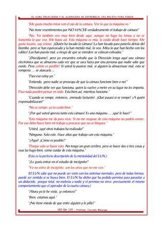EL ALMA TRASCIENDE Y EL ALIENIGENA SE ESTREMECE: UNA RECETA PARA TODOS 
“Me gusta mucho mirar con el ojo de la cámara. Ver lo que la máquina ve.” 
“No tiene resentimientos por NO HACER verdaderamente el trabajo de cámara?” 
“No. Yo también veo muy bien desde aquí, aunque no haga las tomas y no se 
transmita lo que veo. Me basta así. Esta máquina es mía, la cuido desde hace tiempo. Me 
gusta tocarla, soy celoso. ¿Quién ha tocado la cámara? La han tocado para ponerla detrás del 
biombo, pero se han equivocado y la han metido mal, lo veo. Mira lo que han hecho con los 
cables! Los han puesto mal, a riesgo de que se enreden: se colocan estirados.” 
“¡Discúlpame!, pero yo encuentro extraño que la Dirección tenga aquí una cámara 
electrónica que se almacena cada vez que se saca fuera por una persona que nadie sabe que 
existe. Pero ¿cómo es posible? Si usted la pusiese mal, si alguien la almacenase mal, esta se 
rompería … se atascaría ... 
“Para eso estoy yo.” 
“Entiendo, ¿pero nadie se preocupa de que la cámara funcione bien o no?” 
“Dirección debe ver que funciona; quien la vuelve a meter en su lugar no les importa. 
Para nada pueden pensar en todo. Esta bien así, mientras funcione.” 
“Cuando se rompe, entonces, ¡menudo facturón!. ¿Qué pasará si se rompe? ¿A quién 
responsabilizaran?” 
“No se rompe: yo la cuido bien.” 
“¿Por qué usted aprecia tanto esta cámara? Es una máquina … ¿qué le hace?” 
“Esta máquina me da para vivir. Si no me ocupase de esta máquina no podría comer. 
Por eso debo hacer bien mi trabajo y procurar que no se bloquee.” 
“Usted, ¿qué otros trabajos ha realizado?” 
“Ninguno. Solo este. Hace años que trabajo con esta máquina.” 
“¿Aquí? ¿Cómo es posible?” 
“Porque solo se hacer esto. No tengo un gran cerebro, pero se hacer dos o tres cosas y 
esas las hago bien, como cuidar de esta máquina.” 
(Esta es la perfecta descripción de la mentalidad del LUX.) 
“¿Le gusta entrar en el estudio de incógnito?” 
“Yo no entro de incógnito, son los otros que no me ven.” 
(El LUX sabe que no puede ser visto con los sistemas normales, pero de todas formas, 
puede ser sentido si se busca bien. El LUX ha dicho que ha pedido permiso para parasitar a 
un abducido, porque total, no molesta a nadie y el permiso no sirve: precisamente el mismo 
comportamiento que el operador de la cuarta cámara.) 
“Ahora yo le he visto, ¿y entonces?” 
“Bien, estamos aquí.” 
“¿No tiene miedo de que entre alguien y le pille?” 
103 De 135 - Profesor. Corrado Malanga 
 