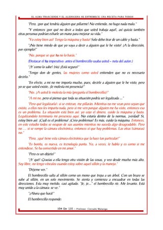 EL ALMA TRASCIENDE Y EL ALIENIGENA SE ESTREMECE: UNA RECETA PARA TODOS 
“Pero, ¿por qué tendría alguien que pillarme? No entiendo, no hago nada malo.” 
“Y entonces ¿por qué no decir a todos que usted trabaja aquí?, así quizás también 
otras personas podrían echarle un mano para mejorar su vida.” 
“Yo estoy bien así! Tengo la máquina y basta! Solo debo tirar de un cable y basta.” 
“¿No tiene miedo de que yo vaya a decir a alguien que le he visto? ¿A la dirección, 
por ejemplo?” 
“No, porque se que tu no lo harás.” 
(Destacar el tu imperativo: antes el hombrecillo usaba usted – nota del autor.) 
“¿Y como lo sabe? (río) ¿Está seguro?” 
“Tengo don de gentes, las mujeres como usted entienden que no es necesario 
decirlo.” 
“En efecto, a mi no me importa mucho, pues, decirle a alguien que le he visto, pero 
yo se que usted existe; ¿le molesta mi presencia?” 
“No. ¿A usted le molesta la mía (pregunta el hombrecillo)?” 
“A mi no, pero sí pienso que toda su situación podría ser legalizada ...” 
“Pero qué legalizarla!: si se enteran, me pillarán. Mientras no me vean pero sepan que 
existo, a ellos nos les importa nada, pero si me ven porque alguien me ha visto, entonces eso 
es un problema. La situación está bien así: yo cojo el dinero, cuido la máquina y basta. 
Legalizandolo terminaría mi presencia aquí. No estaría dentro de la normas, ¿verdad? Si, 
estoy bien así: ¿Cuál es el problema? ¿Creo problemas? Es más, cuido la máquina. Entonces, 
en este estudio todos se ocupan de sus asuntos mientras no suceda algo desagradable. Pero 
no si se rompe la cámara electrónica, entonces sí que hay problemas. … Las otras (cámaras) 
no.” 
“Pero, ¿qué tiene esta cámara electrónica que la hace tan particular?” 
“Es bonita, es nueva, es tecnología punta. Yo, a veces, le hablo y es como si me 
entendiese. Se ha convertido en mi amor.” 
“Pero es un objeto!” 
“¿Y qué? Gracias a ella tengo otra visión de las cosas, y veo desde mucho más alto. 
Soy libre, no tengo vínculos cuando estoy sobre aquel sillón y la manejo.” 
“Déjeme ver.” 
El hombrecillo salta al sillón como un mono que trepa a un árbol. Con un brazo se 
sube al sillón, en un solo movimiento. Se sienta y comienza a encuadrar en todas las 
direcciones. Esta muy metido, casi agitado. “Je, je...” el hombrecillo ríe. Me levanto. Está 
muy unido a la cámara: se ve.” 
“¿Ahora que hará?” 
El hombrecillo responde: 
104 De 135 - Profesor. Corrado Malanga 
 