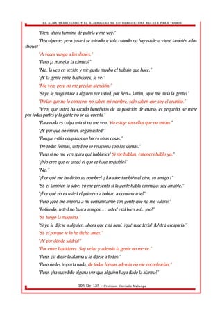 EL ALMA TRASCIENDE Y EL ALIENIGENA SE ESTREMECE: UNA RECETA PARA TODOS 
“Bien, ahora termino de pulirla y me voy.” 
“Disculpeme, pero ¿usted se introduce solo cuando no hay nadie o viene también a los 
shows?” 
”A veces vengo a los shows.” 
“Pero ¿a manejar la cámara?” 
“No, la veo en acción y me gusta mucho el trabajo que hace.” 
“¿Y la gente entre bastidores, le ve?” 
“Me ven, pero no me prestan atención.” 
“Si yo le preguntase a alguien por usted, por Ben – Jamìn, ¿qué me diría la gente?” 
“Dirían que no lo conocen: no saben mi nombre, solo saben que soy el enanito.” 
“Veo, que usted ha sacado beneficios de su posición de enano; es pequeño, se mete 
por todas partes y la gente no se da cuenta.” 
“Para nada es culpa mía si no me ven. Yo estoy: son ellos que no miran.” 
“¿Y por qué no miran, según usted?” 
“Porque están ocupados en hacer otras cosas.” 
“De todas formas, usted no se relaciona con los demás.” 
“Pero si no me ven ¿para qué hablarles? Si me hablan, entonces hablo yo.” 
“¿No cree que es usted el que se hace invisible?” 
“No.” 
“¿Por qué me ha dicho su nombre? ¿ Lo sabe también el otro, su amigo,?” 
“Si, el también lo sabe: yo me presento si la gente habla conmigo: soy amable.” 
“¿Por qué no es usted el primero a hablar, a comunicarse?” 
“Pero ¿qué me importa a mi comunicarme con gente que no me valora?” 
“Entiendo, usted no busca amigos usted … está bien así...¿no?” 
“Si, tengo la máquina.” 
“Si yo le dijese a alguien, ahora que está aquí, ¿qué sucedería? ¿Usted escaparía?” 
“Si; el porque te lo he dicho antes.” 
“¿Y por dónde saldría?” 
“Por entre bastidores. Soy veloz y además la gente no me ve.” 
“Pero, ¿si diese la alarma y lo dijese a todos?” 
“Pero no les importa nada, de todas formas además no me encontrarían.” 
“Pero, ¿ha sucedido alguna vez que alguien haya dado la alarma?” 
105 De 135 - Profesor. Corrado Malanga 
 