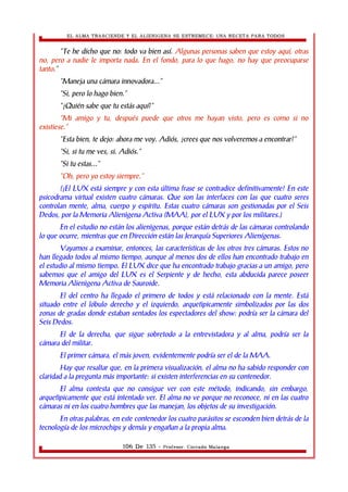 EL ALMA TRASCIENDE Y EL ALIENIGENA SE ESTREMECE: UNA RECETA PARA TODOS 
“Te he dicho que no: todo va bien así. Algunas personas saben que estoy aquí, otras 
no, pero a nadie le importa nada. En el fondo, para lo que hago, no hay que preocuparse 
tanto.” 
“Maneja una cámara innovadora...” 
“Si, pero lo hago bien.” 
“¿Quién sabe que tu estás aquí?” 
“Mi amigo y tu, después puede que otros me hayan visto, pero es como si no 
existiese.” 
“Esta bien, te dejo: ahora me voy. Adiós, ¿crees que nos volveremos a encontrar?” 
“Si, si tu me ves, si. Adiós.” 
“Si tu estas...” 
“Oh, pero yo estoy siempre.” 
(¡El LUX está siempre y con esta última frase se contradice definitivamente! En este 
psicodrama virtual existen cuatro cámaras. Que son las interfaces con las que cuatro seres 
controlan mente, alma, cuerpo y espíritu. Estas cuatro cámaras son gestionadas por el Seis 
Dedos, por la Memoria Alienìgena Activa (MAA), por el LUX y por los militares.) 
En el estudio no están los alienìgenas, porque están detrás de las cámaras controlando 
lo que ocurre, mientras que en Dirección están las Jerarquía Superiores Alienígenas. 
Vayamos a examinar, entonces, las características de los otros tres cámaras. Estos no 
han llegado todos al mismo tiempo, aunque al menos dos de ellos han encontrado trabajo en 
el estudio al mismo tiempo. El LUX dice que ha encontrado trabajo gracias a un amigo, pero 
sabemos que el amigo del LUX es el Serpiente y de hecho, esta abducida parece poseer 
Memoria Alienìgena Activa de Sauroide. 
El del centro ha llegado el primero de todos y está relacionado con la mente. Está 
situado entre el lóbulo derecho y el izquierdo, arquetìpicamente simbolizados por las dos 
zonas de gradas donde estaban sentados los espectadores del show: podría ser la cámara del 
Seis Dedos. 
El de la derecha, que sigue sobretodo a la entrevistadora y al alma, podría ser la 
cámara del militar. 
El primer cámara, el más joven, evidentemente podría ser el de la MAA. 
Hay que resaltar que, en la primera visualización, el alma no ha sabido responder con 
claridad a la pregunta más importante: si existen interferencias en su contenedor. 
El alma contesta que no consigue ver con este método, indicando, sin embargo, 
arquetìpicamente que está intentado ver. El alma no ve porque no reconoce, ni en las cuatro 
cámaras ni en los cuatro hombres que las manejan, los objetos de su investigación. 
En otras palabras, en este contenedor los cuatro parásitos se esconden bien detrás de la 
tecnología de los microchips y demás y engañan a la propia alma. 
106 De 135 - Profesor. Corrado Malanga 
 