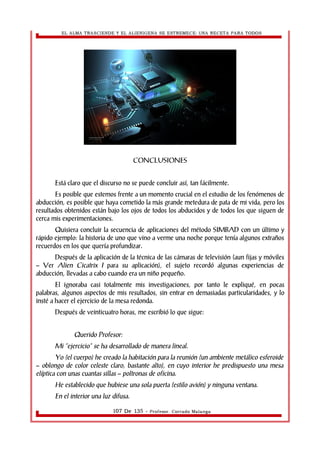 EL ALMA TRASCIENDE Y EL ALIENIGENA SE ESTREMECE: UNA RECETA PARA TODOS 
CONCLUSIONES 
Está claro que el discurso no se puede concluir así, tan fácilmente. 
Es posible que estemos frente a un momento crucial en el estudio de los fenómenos de 
abducción, es posible que haya cometido la más grande metedura de pata de mi vida, pero los 
resultados obtenidos están bajo los ojos de todos los abducidos y de todos los que siguen de 
cerca mis experimentaciones. 
Quisiera concluir la secuencia de aplicaciones del método SIMBAD con un último y 
rápido ejemplo: la historia de uno que vino a verme una noche porque tenía algunos extraños 
recuerdos en los que quería profundizar. 
Después de la aplicación de la técnica de las cámaras de televisión (aun fijas y móviles 
– Ver Alien Cicatrix I para su aplicación), el sujeto recordó algunas experiencias de 
abducción, llevadas a cabo cuando era un niño pequeño. 
El ignoraba casi totalmente mis investigaciones, por tanto le expliqué, en pocas 
palabras, algunos aspectos de mis resultados, sin entrar en demasiadas particularidades, y lo 
insté a hacer el ejercicio de la mesa redonda. 
Después de veinticuatro horas, me escribió lo que sigue: 
Querido Profesor: 
Mi “ejercicio” se ha desarrollado de manera lineal. 
Yo (el cuerpo) he creado la habitación para la reunión (un ambiente metálico esferoide 
– oblongo de color celeste claro, bastante alto), en cuyo interior he predispuesto una mesa 
elíptica con unas cuantas sillas – poltronas de oficina. 
He establecido que hubiese una sola puerta (estilo avión) y ninguna ventana. 
En el interior una luz difusa. 
107 De 135 - Profesor. Corrado Malanga 
 