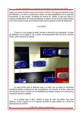 EL ALMA TRASCIENDE Y EL ALIENIGENA SE ESTREMECE: UNA RECETA PARA TODOS 
siquiera un cuerpo, lo mismo ocurre con el LUX y la MAA. Este separa parcialmente el alma 
del abducido y se la lleva a su dimensión, donde, con toda tranquilidad y con las oportunas 
herramientas, le roba energía. Terminado este proceso de “ordeño” el alma que nunca es 
separada completamente del cuerpo del abducido, ni siquiera en este laxus de espacio-tiempo, 
es de nuevo unida al cuerpo de su legítimo dueño hasta la siguiente ocasión de explotación. 
LA COPIA 
Como se ve en la imagen de abajo, mientras el alma sufre este tratamiento, el cuerpo 
del abducido, con su espíritu y con su mente, momentáneamente libres del LUX y del Seis 
Dedos, sufren el proceso de copiado. 
La copia atiende tanto al abducido como a su alma, que no puede ser físicamente 
reproducida debido a problemas de tipo termodinámico: no se puede, de hecho, copiar una 
cosa que nunca muere. Las leyes de la termodinámica lo impiden, porque no se conservaría la 
energía del sistema al completo. 
En el original entra el alma, mientras la copia, de color rosa pálido, tiene otros 
objetivos. Como se puede ver en el esquema, de hecho, la copia contiene en si misma las 
informaciones de la MAA. 
11 De 135 - Profesor. Corrado Malanga 
 