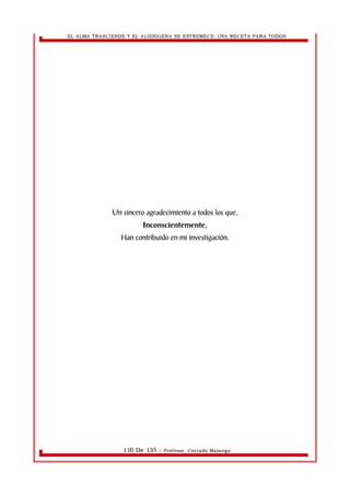 EL ALMA TRASCIENDE Y EL ALIENIGENA SE ESTREMECE: UNA RECETA PARA TODOS 
Un sincero agradecimiento a todos los que, 
Inconscientemente, 
Han contribuido en mi investigación. 
110 De 135 - Profesor. Corrado Malanga 
 
