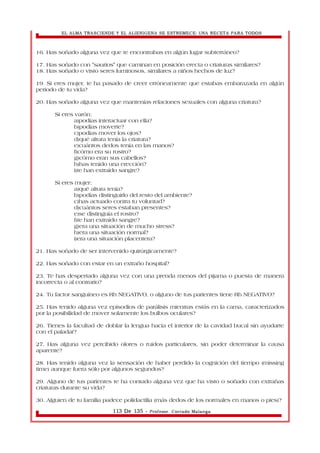 EL ALMA TRASCIENDE Y EL ALIENIGENA SE ESTREMECE: UNA RECETA PARA TODOS 
16. Has soñado alguna vez que te encontrabas en algún lugar subterráneo? 
17. Has soñado con "saurios" que caminan en posición erecta o criaturas similares? 
18. Has soñado o visto seres luminosos, similares a niños hechos de luz? 
19. Si eres mujer, te ha pasado de creer erróneamente que estabas embarazada en algún 
periodo de tu vida? 
20. Has soñado alguna vez que mantenías relaciones sexuales con alguna criatura? 
Si eres varón: 
a)podías interactuar con ella? 
b)podías moverte? 
c)podías mover los ojos? 
d)qué altura tenía la criatura? 
e)cuántos dedos tenía en las manos? 
f)cómo era su rostro? 
g)cómo eran sus cabellos? 
h)has tenido una erección? 
i)te han extraído sangre? 
Si eres mujer: 
a)qué altura tenía? 
b)podías distinguirlo del resto del ambiente? 
c)has actuado contra tu voluntad? 
d)cuántos seres estaban presentes? 
e)se distinguía el rostro? 
f)te han extraído sangre? 
g)era una situación de mucho stress? 
h)era una situación normal? 
i)era una situación placentera? 
21. Has soñado de ser intervenido quirúrgicamente? 
22. Has soñado con estar en un extraño hospital? 
23. Te has despertado alguna vez con una prenda menos del pijama o puesta de manera 
incorrecta o al contrario? 
24. Tu factor sanguíneo es Rh NEGATIVO, o alguno de tus parientes tiene Rh NEGATIVO? 
25. Has tenido alguna vez episodios de parálisis mientras estás en la cama, caracterizados 
por la posibilidad de mover solamente los bulbos oculares? 
26. Tienes la facultad de doblar la lengua hacia el interior de la cavidad bucal sin ayudarte 
con el paladar? 
27. Has alguna vez percibido olores o ruidos particulares, sin poder determinar la causa 
aparente? 
28. Has tenido alguna vez la sensación de haber perdido la cognición del tiempo (missing 
time) aunque fuera sólo por algunos segundos? 
29. Alguno de tus parientes te ha contado alguna vez que ha visto o soñado con extrañas 
criaturas durante su vida? 
30. Alguien de tu familia padece polidactilia (más dedos de los normales en manos o pies)? 
113 De 135 - Profesor. Corrado Malanga 
 