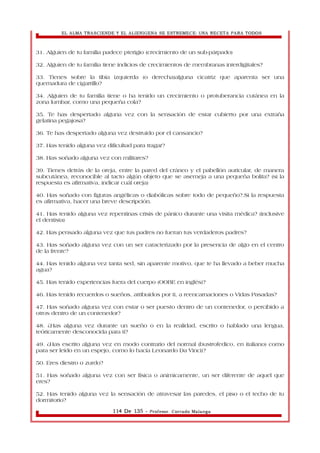 EL ALMA TRASCIENDE Y EL ALIENIGENA SE ESTREMECE: UNA RECETA PARA TODOS 
31. Alguien de tu familia padece pterigio (crecimiento de un sub-párpado) 
32. Alguien de tu familia tiene indicios de crecimientos de membranas interdigitales? 
33. Tienes sobre la tibia izquierda (o derecha)alguna cicatriz que aparenta ser una 
quemadura de cigarrillo? 
34. Alguien de tu familia tiene o ha tenido un crecimiento o protuberancia cutánea en la 
zona lumbar, como una pequeña cola? 
35. Te has despertado alguna vez con la sensación de estar cubierto por una extraña 
gelatina pegajosa? 
36. Te has despertado alguna vez destruido por el cansancio? 
37. Has tenido alguna vez dificultad para tragar? 
38. Has soñado alguna vez con militares? 
39. Tienes detrás de la oreja, entre la pared del cráneo y el pabellón auricular, de manera 
subcutánea, reconocible al tacto algún objeto que se asemeja a una pequeña bolita? (si la 
respuesta es afirmativa, indicar cuál oreja) 
40. Has soñado con figuras angélicas o diabólicas sobre todo de pequeño?.Si la respuesta 
es afirmativa, hacer una breve descripción. 
41. Has tenido alguna vez repentinas crisis de pánico durante una visita médica? (inclusive 
el dentista) 
42. Has pensado alguna vez que tus padres no fueran tus verdaderos padres? 
43. Has soñado alguna vez con un ser caracterizado por la presencia de algo en el centro 
de la frente? 
44. Has tenido alguna vez tanta sed, sin aparente motivo, que te ha llevado a beber mucha 
agua? 
45. Has tenido experiencias fuera del cuerpo (OOBE en inglés)? 
46. Has tenido recuerdos o sueños, atribuidos por ti, a reencarnaciones o Vidas Pasadas? 
47. Has soñado alguna vez con estar o ser puesto dentro de un contenedor, o percibido a 
otros dentro de un contenedor? 
48. ¿Has alguna vez durante un sueño o en la realidad, escrito o hablado una lengua, 
teóricamente desconocida para ti? 
49. ¿Has escrito alguna vez en modo contrario del normal (bustrofedico, en italiano) como 
para ser leído en un espejo, como lo hacía Leonardo Da Vinci)? 
50. Eres diestro o zurdo? 
51. Has soñado alguna vez con ser física o anímicamente, un ser diferente de aquel que 
eres? 
52. Has tenido alguna vez la sensación de atravesar las paredes, el piso o el techo de tu 
dormitorio? 
114 De 135 - Profesor. Corrado Malanga 
 